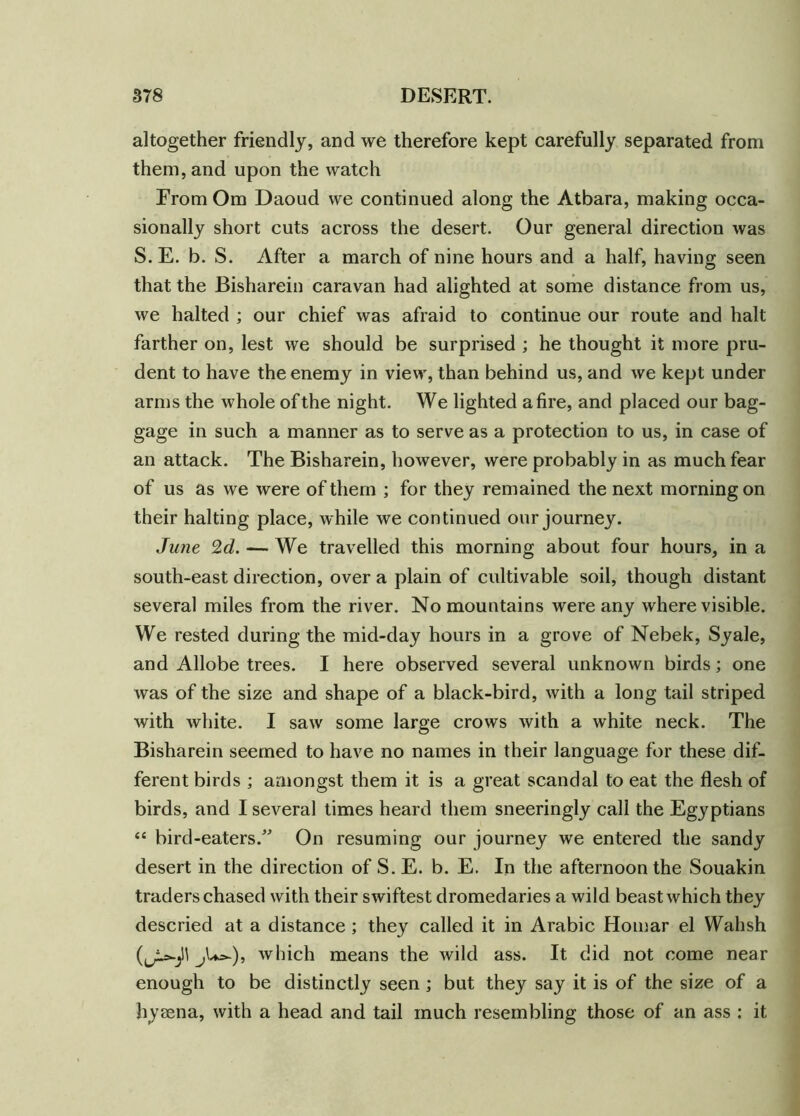 altogether friendly, and we therefore kept carefully separated from them, and upon the watch From Om Daoud we continued along the Atbara, making occa- sionally short cuts across the desert. Our general direction was S. E. b. S. After a march of nine hours and a half, having seen that the Bisharein caravan had alighted at some distance from us, we halted ; our chief was afraid to continue our route and halt farther on, lest we should be surprised ; he thought it more pru- dent to have the enemy in view, than behind us, and we kept under arms the whole of the night. We lighted afire, and placed our bag- gage in such a manner as to serve as a protection to us, in case of an attack. The Bisharein, however, were probably in as much fear of us as we were of them ; for they remained the next morning on their halting place, while we continued our journey. June 2d. — We travelled this morning about four hours, in a south-east direction, over a plain of cultivable soil, though distant several miles from the river. No mountains were any where visible. We rested during the mid-day hours in a grove of Nebek, Syale, and Allobe trees. I here observed several unknown birds; one was of the size and shape of a black-bird, with a long tail striped with white. I saw some large crows with a white neck. The Bisharein seemed to have no names in their language for these dif- ferent birds ; amongst them it is a great scandal to eat the flesh of birds, and I several times heard them sneeringly call the Egyptians “ bird-eaters/' On resuming our journey we entered the sandy desert in the direction of S. E. b. E. In the afternoon the Souakin traders chased with their swiftest dromedaries a wild beast which they descried at a distance ; they called it in Arabic Homar el Wahsh j^)» which means the wild ass. It did not come near enough to be distinctly seen; but they say it is of the size of a hyaena, with a head and tail much resembling those of an ass : it