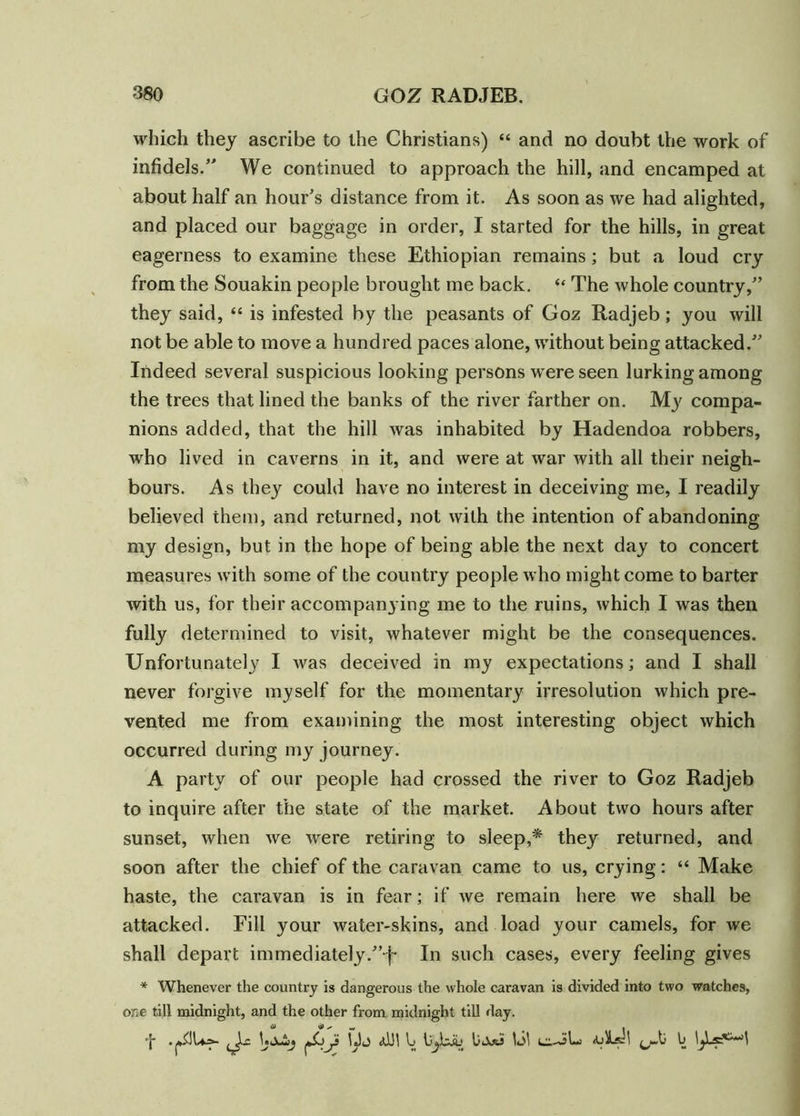 which they ascribe to the Christians) “ and no doubt the work of infidels/' We continued to approach the hill, and encamped at about half an hour's distance from it. As soon as we had alighted, and placed our baggage in order, I started for the hills, in great eagerness to examine these Ethiopian remains; but a loud cry from the Souakin people brought me back. “ The whole country, they said, “ is infested by the peasants of Goz Radjeb; you will not be able to move a hundred paces alone, without being attacked. Indeed several suspicious looking persons were seen lurking among the trees that lined the banks of the river farther on. My compa- nions added, that the hill was inhabited by Hadendoa robbers, who lived in caverns in it, and were at war with all their neigh- bours. As they could have no interest in deceiving me, I readily believed them, and returned, not with the intention of abandoning my design, but in the hope of being able the next day to concert measures with some of the country people who might come to barter with us, for their accompanying me to the ruins, which I was then fully determined to visit, whatever might be the consequences. Unfortunately I was deceived in my expectations; and I shall never forgive myself for the momentary irresolution which pre- vented me from examining the most interesting object which occurred during my journey. A party of our people had crossed the river to Goz Radjeb to inquire after the state of the market. About two hours after sunset, when we were retiring to sleep,* they returned, and soon after the chief of the caravan came to us, crying: “ Make haste, the caravan is in fear; if we remain here we shall be attacked. Fill your water-skins, and load your camels, for we shall depart immediately.j- In such cases, every feeling gives * Whenever the country is dangerous the whole caravan is divided into two watches, one till midnight, and the other from midnight till day. f UjuSy jjoy IJj td!l \j Ujoti \S\ ei-iL <bl^\ b