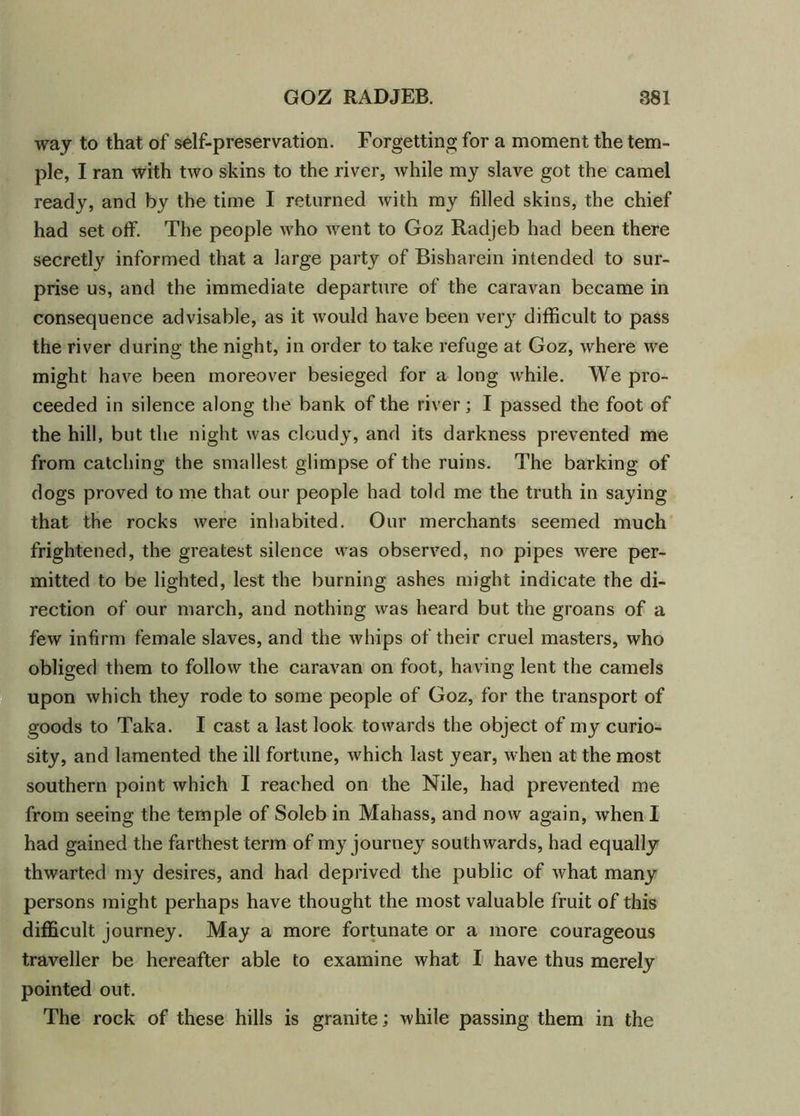 way to that of self-preservation. Forgetting for a moment the tem- ple, I ran with two skins to the river, while my slave got the camel ready, and by the time I returned with my filled skins, the chief had set off. The people who went to Goz Radjeb had been there secretly informed that a large party of Bisharein intended to sur- prise us, and the immediate departure of the caravan became in consequence advisable, as it would have been very difficult to pass the river during the night, in order to take refuge at Goz, where we might, have been moreover besieged for a long while. We pro- ceeded in silence along the bank of the river; I passed the foot of the hill, but the night was cloudy, and its darkness prevented me from catching the smallest glimpse of the ruins. The barking of dogs proved to me that our people had told me the truth in saying that the rocks were inhabited. Our merchants seemed much frightened, the greatest silence was observed, no pipes were per- mitted to be lighted, lest the burning ashes might indicate the di- rection of our march, and nothing was heard but the groans of a few infirm female slaves, and the whips of their cruel masters, who obliged them to follow the caravan on foot, having lent the camels upon which they rode to some people of Goz, for the transport of goods to Taka. I cast a last look towards the object of my curio- sity, and lamented the ill fortune, which last year, when at the most southern point which I reached on the Nile, had prevented me from seeing the temple of Soleb in Mahass, and now again, when I had gained the farthest term of my journey southwards, had equally thwarted my desires, and had deprived the public of what many persons might perhaps have thought the most valuable fruit of this difficult journey. May a more fortunate or a more courageous traveller be hereafter able to examine what I have thus merely pointed out. The rock of these hills is granite; while passing them in the