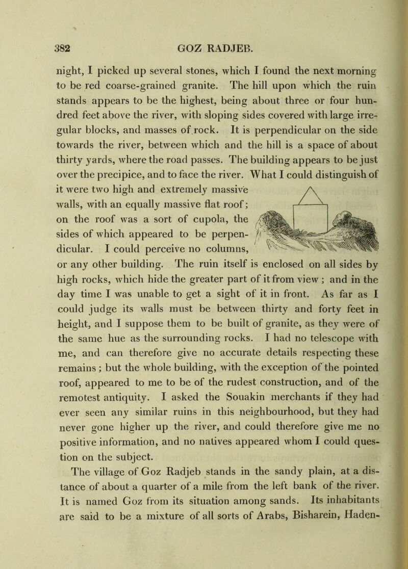 night, I picked up several stones, which I found the next morning to be red coarse-grained granite. The hill upon which the ruin stands appears to be the highest, being about three or four hun- dred feet above the river, with sloping sides covered with large irre- gular blocks, and masses of rock. It is perpendicular on the side towards the river, between which and the hill is a space of about thirty yards, where the road passes. The building appears to be just over the precipice, and to face the river. What I could distinguish of it were two high and extremely massive walls, with an equally massive flat roof; on the roof was a sort of cupola, the sides of which appeared to be perpen- dicular. I could perceive no columns, or any other building. The ruin itself is enclosed on all sides by high rocks, which hide the greater part of it from view ; and in the day time I was unable to get a sight of it in front. As far as I could judge its walls must be between thirty and forty feet in height, and I suppose them to be built of granite, as they were of the same hue as the surrounding rocks. I had no telescope with me, and can therefore give no accurate details respecting these remains ; but the whole building, with the exception of the pointed roof, appeared to me to be of the rudest construction, and of the remotest antiquity. I asked the Souakin merchants if they had ever seen any similar ruins in this neighbourhood, but they had never gone higher up the river, and could therefore give me no positive information, and no natives appeared whom I could ques- tion on the subject. The village of Goz Radjeb stands in the sandy plain, at a dis- tance of about a quarter of a mile from the left bank of the river. It is named Goz from its situation among sands. Its inhabitants are said to be a mixture of all sorts of Arabs, Bisharein, Haden-
