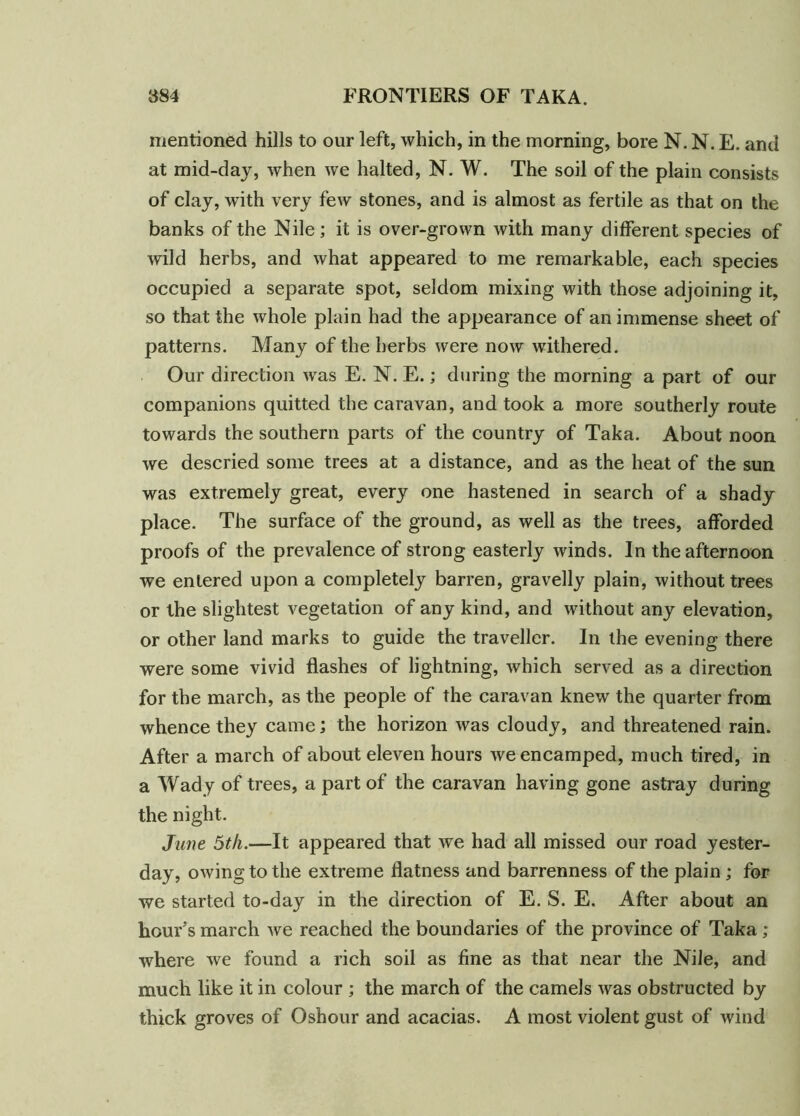 mentioned hills to our left, which, in the morning, bore N. N. E. and at mid-day, when we halted, N. W. The soil of the plain consists of clay, with very few stones, and is almost as fertile as that on the banks of the Nile; it is over-grown with many different species of wild herbs, and what appeared to me remarkable, each species occupied a separate spot, seldom mixing with those adjoining it, so that the whole plain had the appearance of an immense sheet of patterns. Many of the herbs were now withered. Our direction was E. N. E.; during the morning a part of our companions quitted the caravan, and took a more southerly route towards the southern parts of the country of Taka. About noon we descried some trees at a distance, and as the heat of the sun was extremely great, every one hastened in search of a shady place. The surface of the ground, as well as the trees, afforded proofs of the prevalence of strong easterly winds. In the afternoon we entered upon a completely barren, gravelly plain, without trees or the slightest vegetation of any kind, and without any elevation, or other land marks to guide the traveller. In the evening there were some vivid flashes of lightning, which served as a direction for the march, as the people of the caravan knew the quarter from whence they came; the horizon was cloudy, and threatened rain. After a march of about eleven hours we encamped, much tired, in a Wady of trees, a part of the caravan having gone astray during the night. June 5th.—It appeared that we had all missed our road yester- day, owing to the extreme flatness and barrenness of the plain ; for we started to-day in the direction of E. S. E. After about an hour’s march we reached the boundaries of the province of Taka ; where we found a rich soil as fine as that near the Nile, and much like it in colour ; the march of the camels was obstructed by thick groves of Oshour and acacias. A most violent gust of wind