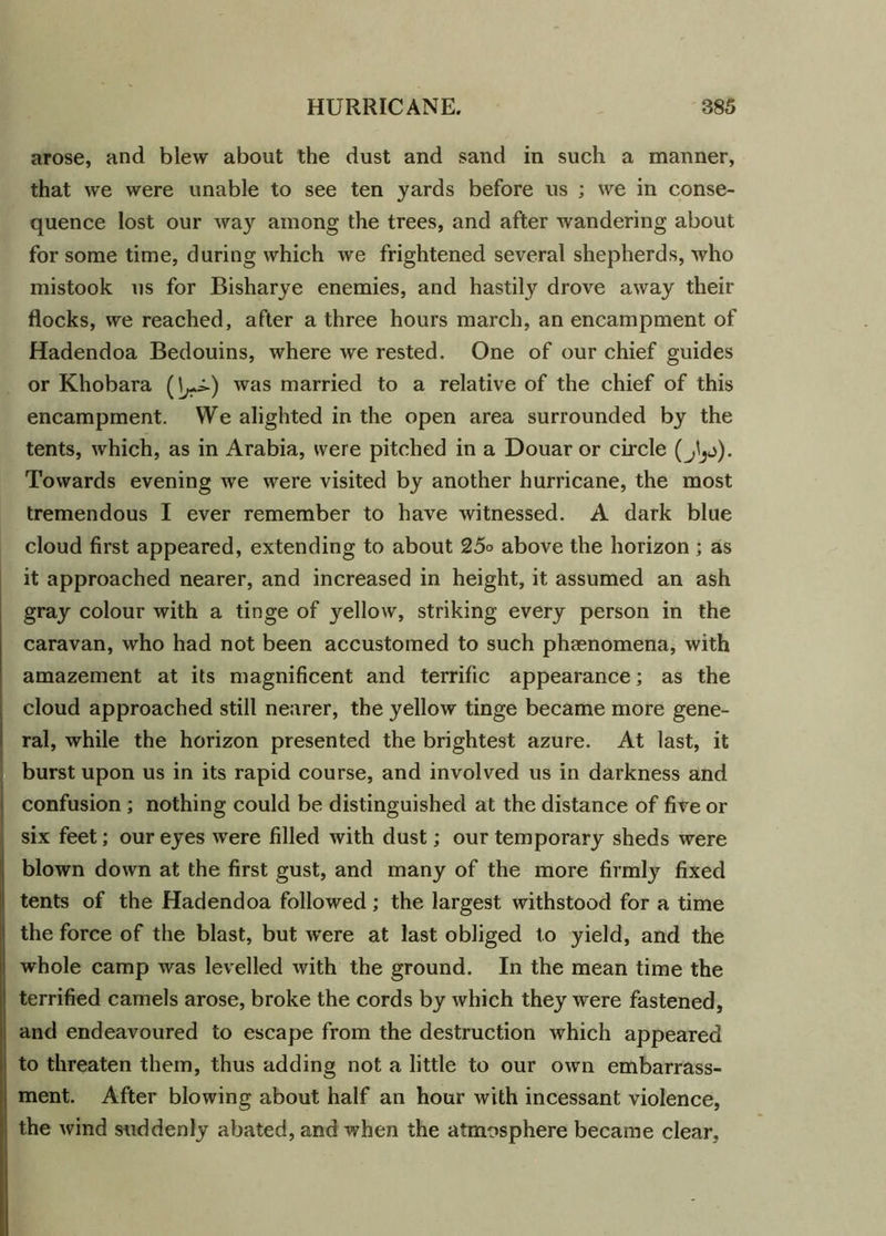 arose, and blew about the dust and sand in such a manner, that we were unable to see ten yards before us ; we in conse- quence lost our way among the trees, and after wandering about for some time, during which we frightened several shepherds, who mistook us for Bisharye enemies, and hastily drove away their flocks, we reached, after a three hours march, an encampment of Hadendoa Bedouins, where we rested. One of our chief guides or Khobara (^) was married to a relative of the chief of this encampment. We alighted in the open area surrounded by the tents, which, as in Arabia, were pitched in a Douar or circle Towards evening we were visited by another hurricane, the most tremendous I ever remember to have witnessed. A dark blue cloud first appeared, extending to about 25o above the horizon ; as it approached nearer, and increased in height, it assumed an ash gray colour with a tinge of yellow, striking every person in the caravan, who had not been accustomed to such phenomena, with amazement at its magnificent and terrific appearance; as the cloud approached still nearer, the yellow tinge became more gene- ral, while the horizon presented the brightest azure. At last, it burst upon us in its rapid course, and involved us in darkness and confusion ; nothing could be distinguished at the distance of five or six feet; our eyes were filled with dust; our temporary sheds were blown down at the first gust, and many of the more firmly fixed tents of the Hadendoa followed; the largest withstood for a time the force of the blast, but were at last obliged to yield, and the whole camp was levelled with the ground. In the mean time the terrified camels arose, broke the cords by which they were fastened, and endeavoured to escape from the destruction which appeared to threaten them, thus adding not a little to our own embarrass- ment. After blowing about half an hour with incessant violence, the wind suddenly abated, and when the atmosphere became clear,