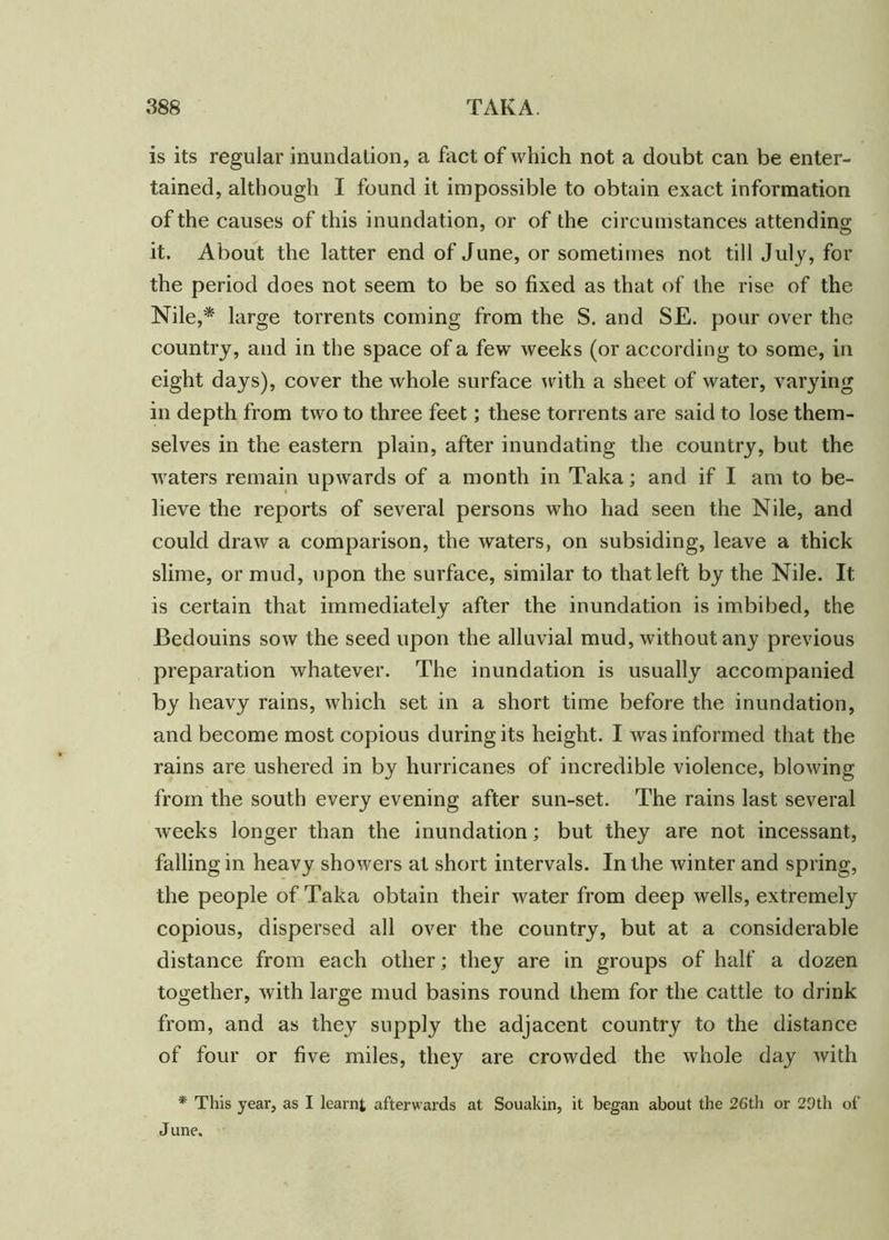 is its regular inundation, a fact of which not a doubt can be enter- tained, although I found it impossible to obtain exact information of the causes of this inundation, or of the circumstances attending it. About the latter end of June, or sometimes not till July, for the period does not seem to be so fixed as that of the rise of the Nile,* large torrents coming from the S. and SE. pour over the country, and in the space of a few weeks (or according to some, in eight days), cover the whole surface with a sheet of water, varying in depth from two to three feet; these torrents are said to lose them- selves in the eastern plain, after inundating the country, but the waters remain upwards of a month in Taka; and if I am to be- lieve the reports of several persons who had seen the Nile, and could draw a comparison, the waters, on subsiding, leave a thick slime, or mud, upon the surface, similar to that left by the Nile. It is certain that immediately after the inundation is imbibed, the Bedouins sow the seed upon the alluvial mud, without any previous preparation whatever. The inundation is usually accompanied by heavy rains, which set in a short time before the inundation, and become most copious during its height. I was informed that the rains are ushered in by hurricanes of incredible violence, blowing from the south every evening after sun-set. The rains last several weeks longer than the inundation; but they are not incessant, falling in heavy showers at short intervals. In the winter and spring, the people of Taka obtain their water from deep wells, extremely copious, dispersed all over the country, but at a considerable distance from each other; they are in groups of half a dozen together, with large mud basins round them for the cattle to drink from, and as they supply the adjacent country to the distance of four or five miles, they are crowded the whole day with * This year, as I learnt afterwards at Souakin, it began about the 26th or 29th of J une.