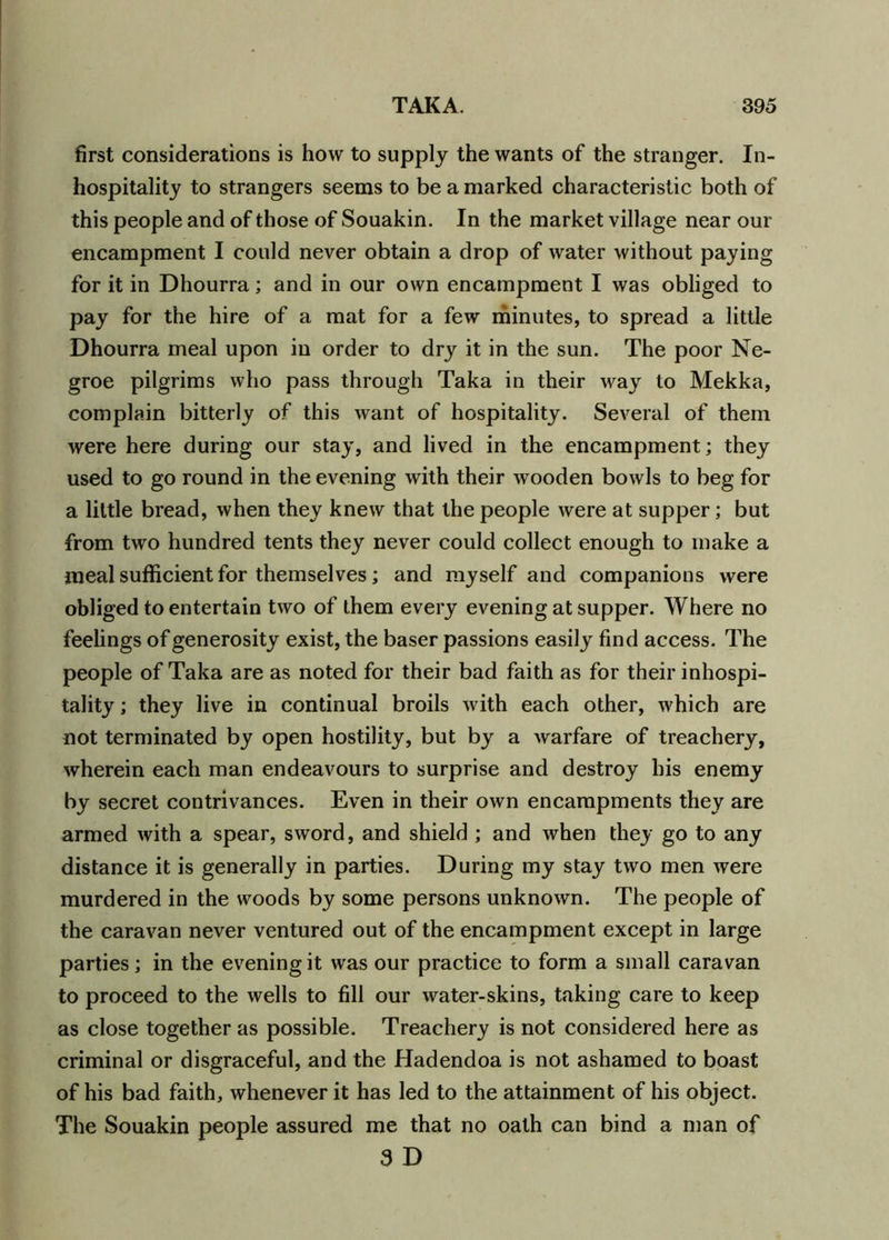 first considerations is how to supply the wants of the stranger. In- hospitality to strangers seems to be a marked characteristic both of this people and of those of Souakin. In the market village near our encampment I could never obtain a drop of water without paying for it in Dhourra; and in our own encampment I was obliged to pay for the hire of a mat for a few minutes, to spread a little Dhourra meal upon in order to dry it in the sun. The poor Ne- groe pilgrims who pass through Taka in their way to Mekka, complain bitterly of this want of hospitality. Several of them were here during our stay, and lived in the encampment; they used to go round in the evening with their wooden bowls to beg for a little bread, when they knew that the people were at supper; but from two hundred tents they never could collect enough to make a meal sufficient for themselves; and myself and companions were obliged to entertain two of them every evening at supper. Where no feelings of generosity exist, the baser passions easily find access. The people of Taka are as noted for their bad faith as for their inhospi- tality ; they live in continual broils with each other, which are not terminated by open hostility, but by a warfare of treachery, wherein each man endeavours to surprise and destroy his enemy by secret contrivances. Even in their own encampments they are armed with a spear, sword, and shield ; and when they go to any distance it is generally in parties. During my stay two men were murdered in the woods by some persons unknown. The people of the caravan never ventured out of the encampment except in large parties; in the evening it was our practice to form a small caravan to proceed to the wells to fill our water-skins, taking care to keep as close together as possible. Treachery is not considered here as criminal or disgraceful, and the Hadendoa is not ashamed to boast of his bad faith, whenever it has led to the attainment of his object. The Souakin people assured me that no oath can bind a man of 3 D