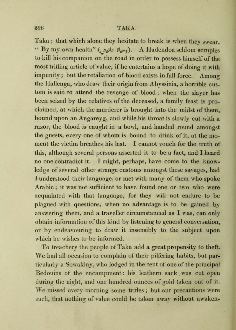 Taka ; that which alone they hesitate to break is when they swear, “ By my own health” *1^). A Hadendoa seldom scruples to kill his companion on the road in order to possess himself of the most trifling article of value, if he entertains a hope of doing it with impunity; but theTetaliation of blood exists in full force. Among the Hallenga, who draw their origin from Abyssinia, a horrible cus- tom is said to attend the revenge of blood; when the slayer has been seized by the relatives of the deceased, a family feast is pro- claimed, at which the murderer is brought into the midst of them, bound upon anAngareyg, and while his throat is slowly cut with a razor, the blood is caught in a bowl, and handed round amongst the guests, every one of whom is bound to drink of it, at the mo- ment the victim breathes his last. I cannot vouch for the truth of this, although several persons asserted it to be a fact, and I heard no one contradict it. I might, perhaps, have come to the know- ledge of several other strange customs amongst these savages, had I understood their language, or met with many of them who spoke Arabic; it was not sufficient to have found one or two who were acquainted with that language, for they will not endure to be plagued with questions, when no advantage is to be gained by answering them, and a traveller circumstanced as I was, can only obtain information of this kind by listening to general conversation, or by endeavouring to draw it insensibly to the subject upon which he wishes to be informed. To treachery the people of Taka add a great propensity to theft. We had all occasion to complain of their pilfering habits, but par- ticularly a Sowakiny, who lodged in the tent of one of the principal Bedouins of the encampment: his leathern sack was cut open during the night, and one hundred ounces of gold taken out of it. We missed every morning some trifles; but our precautions were such, that nothing of value could be taken away without awaken-