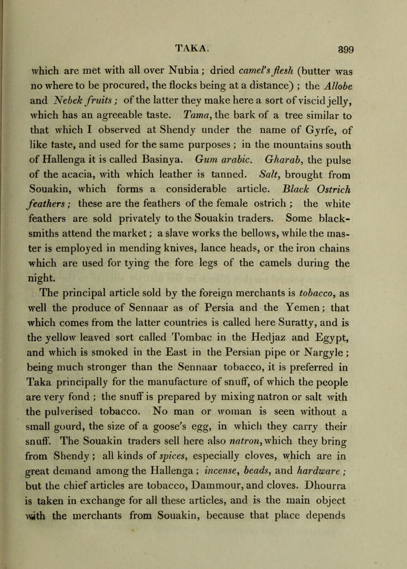 899 which are met with all over Nubia; dried camel's flesh (butter was no where to be procured, the flocks being at a distance) ; the Allobe and Nebek fruits; of the latter they make here a sort of viscid jelly, which has an agreeable taste. Tama, the bark of a tree similar to that which I observed at Shendy under the name of Gyrfe, of like taste, and used for the same purposes ; in the mountains south of Hallenga it is called Basinya. Gum arable. Gharab, the pulse of the acacia, with which leather is tanned. Salt, brought from Souakin, which forms a considerable article. Black Ostrich feathers; these are the feathers of the female ostrich ; the white feathers are sold privately to the Souakin traders. Some black- smiths attend the market; a slave works the bellows, while the mas- ter is employed in mending knives, lance heads, or the iron chains which are used for tying the fore legs of the camels during the night. The principal article sold by the foreign merchants is tobacco, as well the produce of Sennaar as of Persia and the Yemen; that which comes from the latter countries is called here Suratty, and is the yellow leaved sort called Tombac in the Hedjaz and Egypt, and which is smoked in the East in the Persian pipe or Nargyle; being much stronger than the Sennaar tobacco, it is preferred in Taka principally for the manufacture of snuff, of which the people are very fond ; the snuff is prepared by mixing natron or salt with the pulverised tobacco. No man or woman is seen without a small gourd, the size of a goose's egg, in which they carry their snuff. The Souakin traders sell here also natron, which they bring from Shendy; all kinds of spices, especially cloves, which are in great demand among the Hallenga; incense, beads, and hardware ; but the chief articles are tobacco, Dammour, and cloves. Dhourra is taken in exchange for all these articles, and is the main object with the merchants from Souakin, because that place depends