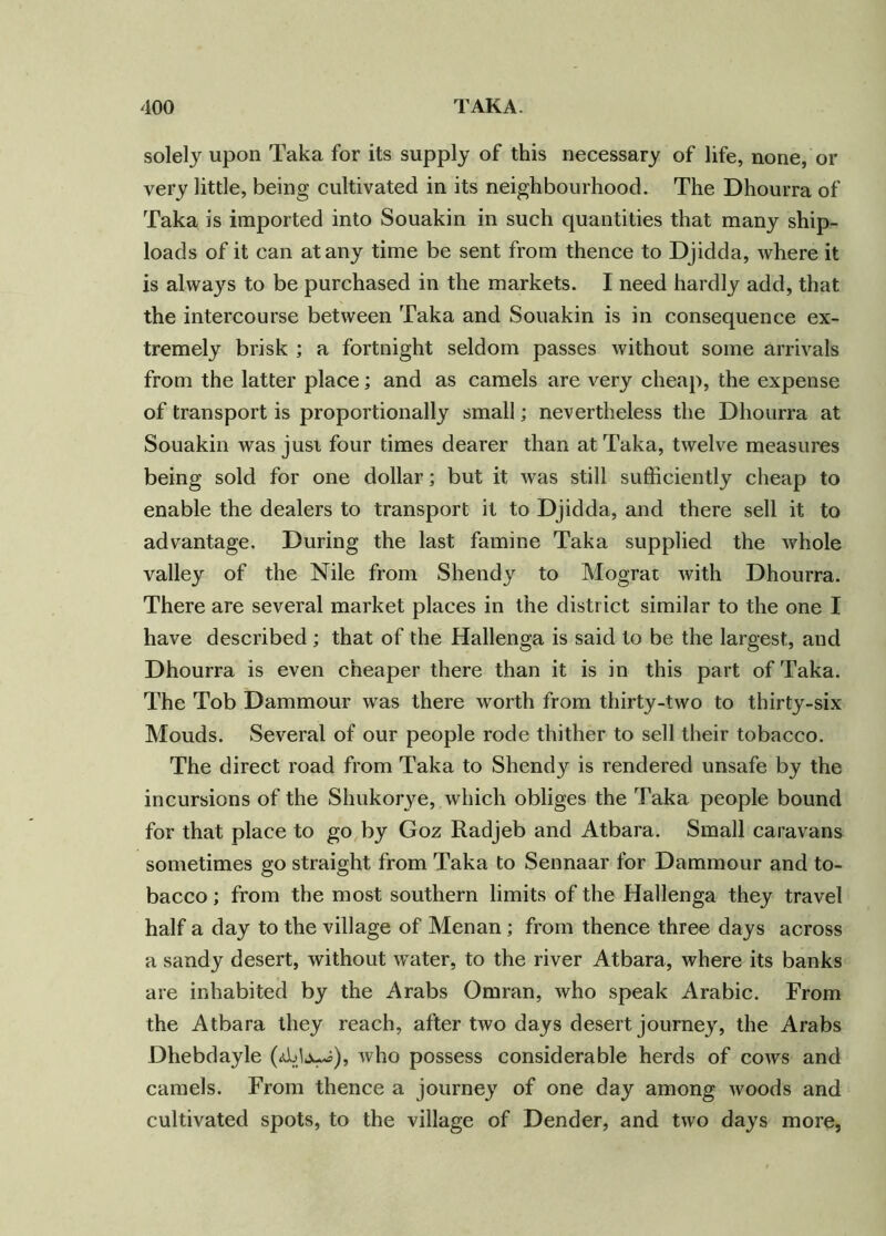 solely upon Taka for its supply of this necessary of life, none, or very little, being cultivated in its neighbourhood. The Dhourra of Taka is imported into Souakin in such quantities that many ship- loads of it can at any time be sent from thence to Djidda, where it is always to be purchased in the markets. I need hardly add, that the intercourse between Taka and Souakin is in consequence ex- tremely brisk ; a fortnight seldom passes without some arrivals from the latter place; and as camels are very cheap, the expense of transport is proportionally small; nevertheless the Dhourra at Souakin was just four times dearer than at Taka, twelve measures being sold for one dollar; but it was still sufficiently cheap to enable the dealers to transport it to Djidda, and there sell it to advantage. During the last famine Taka supplied the whole valley of the Nile from Shendy to Mograt with Dhourra. There are several market places in the district similar to the one I have described; that of the Hallenga is said to be the largest, and Dhourra is even cheaper there than it is in this part of Taka. The Tob Dammour was there worth from thirty-two to thirty-six Mouds. Several of our people rode thither to sell their tobacco. The direct road from Taka to Shendy is rendered unsafe by the incursions of the Shukorye, which obliges the Taka people bound for that place to go by Goz Radjeb and Atbara. Small caravans sometimes go straight from Taka to Sennaar for Dammour and to- bacco ; from the most southern limits of the Hallenga they travel half a day to the village of Menan; from thence three days across a sandy desert, without water, to the river Atbara, where its banks are inhabited by the Arabs Omran, who speak Arabic. From the Atbara they reach, after two days desert journey, the Arabs Dhebdayle who possess considerable herds of cows and camels. From thence a journey of one day among woods and cultivated spots, to the village of Dender, and two days more,