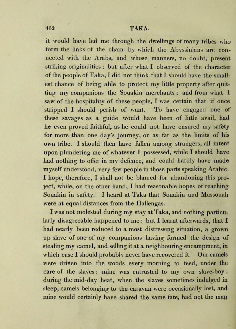 it would have led me through the dwellings of many tribes who form the links of the chain by which the Abyssinians are con- nected with the Arabs, and whose manners, no doubt, present striking originalities ; but after what I observed of the character of the people of Taka, I did not think that I should have the small- est chance of being able to protect my little property after quit- ting my companions the Souakin merchants ; and from what I saw of the hospitality of these people, I was certain that if once stripped I should perish of want. To have engaged one of these savages as a guide would have been of little avail, had he even proved faithful, as he could not have ensured my safety for more than one day’s journey, or as far as the limits of his own tribe. I should then have fallen among strangers, all intent upon plundering me of whatever I possessed, while I should have had nothing to offer in my defence, and could hardly have made myself understood, very few people in those parts speaking Arabic. I hope, therefore, I shall not be blamed for abandoning this pro- ject, while, on the other hand, I had reasonable hopes of reaching Souakin in safety. I heard at Taka that Souakin and Massouah were at equal distances from the Hallengas. I was not molested during my stay at Taka, and nothing particu- larly disagreeable happened to me; but I learnt afterwards, that I had nearly been reduced to a most distressing situation, a grown up slave of one of my companions having formed the design of stealing my camel, and selling it at a neighbouring encampment, in which case I should probably never have recovered it. Our camels were drifen into the woods every morning to feed, under the care of the slaves; mine was entrusted to my own slave-boy; during the mid-day heat, when the slaves sometimes indulged in sleep, camels belonging to the caravan were occasionally lost, and mine would certainly have shared the same fate, had not the man