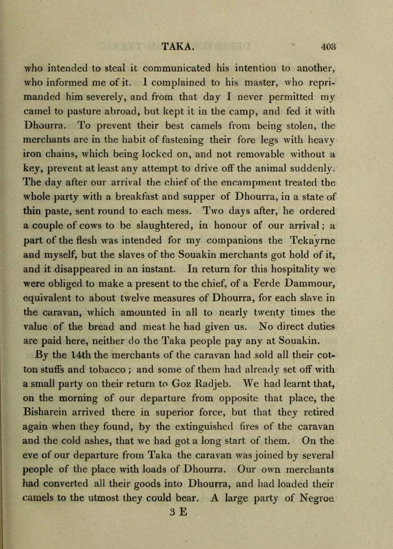 who intended to steal it communicated his intention to another, who informed me of it. 1 complained to his master, who repri- manded him severely, and from that day I never permitted my camel to pasture abroad, but kept it in the camp, and fed it with Dhourra. To prevent their best camels from being stolen, the merchants are in the habit of fastening their fore legs with heavy iron chains, which being locked on, and not removable without a key, prevent at least any attempt to drive off the animal suddenly. The day after our arrival the chief of the encampment treated the whole party with a breakfast and supper of Dhourra, in a state of thin paste, sent round to each mess. Two days after, he ordered a couple of cows to be slaughtered, in honour of our arrival; a part of the flesh was intended for my companions the Tekayrne and myself, but the slaves of the Souakin merchants got hold of it, and it disappeared in an instant. In return for this hospitality we were obliged to make a present to the chief, of a Ferde Dammour, equivalent to about twelve measures of Dhourra, for each slave in the caravan, which amounted in all to nearly twenty times the value of the bread and meat he had given us. No direct duties are paid here, neither do the Taka people pay any at Souakin. By the 14th the merchants of the caravan had sold all their cot- ton stuffs and tobacco; and some of them had already set off with a small party on their return to Goz Radjeb. We had learnt that, on the morning of our departure from opposite that place, the Bisharein arrived there in superior force, but that they retired again when they found, by the extinguished fires of the caravan and the cold ashes, that we had got a long start of them. On the eve of our departure from Taka the caravan was joined by several people of the place with loads of Dhourra. Our own merchants had converted all their goods into Dhourra, and had loaded their camels to the utmost they could bear. A large party of Negroe 3 E