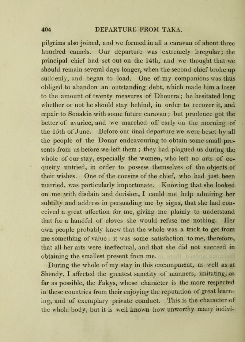 pilgrims also joined, and we formed in all a caravan of about three hundred camels. Our departure was extremely irregular; the principal chief had set out on the 14th, and we thought that we should remain several days longer, when the second chief broke up suddenly, and began to load. One of my companions was thus obliged to abandon an outstanding debt, which made him a loser to the amount of twenty measures of Dhourra; he hesitated long whether or not he should stay behind, in order to recover it, and repair to Souakin with some future caravan ; but prudence got the better of avarice, and we marched off early on the morning of the 15th of June. Before our final departure we were beset by all the people of the Douar endeavouring to obtain some small pre- sents from us before we left them ; they had plagued us during the whole of our stay, especially the women, who left no arts of co- quetry untried, in order to possess themselves of the objects of their wishes. One of the cousins of the chief, who had just been married, was particularly importunate. Knowing that she looked on me with disdain and derision, I could not help admiring her subtilty and address in persuading me by signs, that she had con- ceived a great affection for me, giving me plainly to understand that for a handful of cloves she would refuse me nothing. Her own people probably knew that the whole was a trick to get from me something of value; it was some satisfaction to me, therefore, that all her arts were ineffectual, and that she did not succeed in obtaining the smallest present from me. During the whole of my stay in this encampment, as well as at Shendy, I affected the greatest sanctity of manners, imitating, as far as possible, the Eakys, whose character is the more respected in these countries from their enjoying the reputation of great learn- ing, and of exemplary private conduct. This is the character of the whole body, but it is well known how unworthy many indivi-