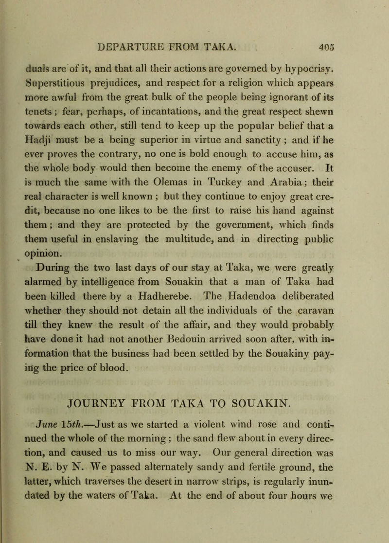 duals are of it, and that all their actions are governed by hypocrisy. Superstitious prejudices, and respect for a religion which appears more awful from the great bulk of the people being ignorant of its tenets ; fear, perhaps, of incantations, and the great respect shewn towards each other, still tend to keep up the popular belief that a Hadji must be a being superior in virtue and sanctity; and if he ever proves the contrary, no one is bold enough to accuse him, as the whole body would then become the enemy of the accuser. It is much the same with the Olemas in Turkey and Arabia ; their real character is well known ; but they continue to enjoy great cre- dit, because no one likes to be the first to raise his hand against them; and they are protected by the government, which finds them useful in enslaving the multitude, and in directing public opinion. During the two last days of our stay at Taka, we were greatly alarmed by intelligence from Souakin that a man of Taka had been killed there by a Hadherebe. The Hadendoa deliberated whether they should not detain all the individuals of the caravan till they knew the result of the affair, and they would probably have done it had not another Bedouin arrived soon after, with in- formation that the business had been settled by the Souakiny pay- ing the price of blood. JOURNEY FROM TAKA TO SOUAKIN. June 15th.—Just as we started a violent wind rose and conti- nued the whole of the morning; the sand flew about in every direc- tion, and caused us to miss our way. Our general direction was N. E. by N. We passed alternately sandy and fertile ground, the latter, which traverses the desert in narrow strips, is regularly inun- dated by the waters of Taka. At the end of about four hours we