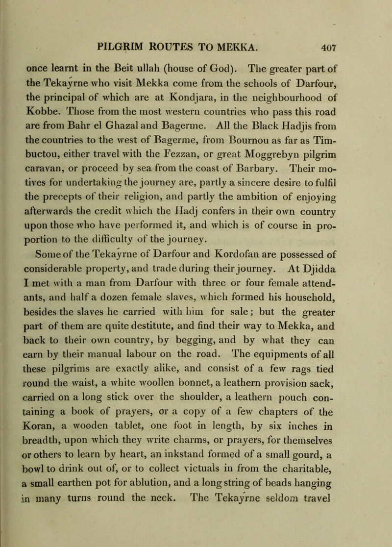 once learnt in the Beit ullah (house of God). The greater part of the Tekayrne who visit Mekka come from the schools of Darfour, the principal of which are at Kondjara, in the neighbourhood of Kobbe. Those from the most western countries who pass this road are from Bahr el Ghazal and Bagerme. All the Black Hadjis from the countries to the west of Bagerme, from Bournou as far as Tim- buctou, either travel with the Fezzan, or great Moggrebyn pilgrim caravan, or proceed by sea from the coast of Barbary. Their mo- tives for undertaking the journey are, partly a sincere desire to fulfil the precepts of their religion, and partly the ambition of enjoying afterwards the credit which the Hadj confers in their own country upon those who have performed it, and which is of course in pro- portion to the difficulty of the journey. Some of the Tekayrne of Darfour and Kordofan are possessed of considerable property, and trade during their journey. At Djidda I met with a man from Darfour with three or four female attend- ants, and half a dozen female slaves, which formed his household, besides the slaves he carried with him for sale; but the greater part of them are quite destitute, and find their way to Mekka, and back to their own country, by begging, and by what they can earn by their manual labour on the road. The equipments of all these pilgrims are exactly alike, and consist of a few rags tied round the waist, a white woollen bonnet, a leathern provision sack, carried on a long stick over the shoulder, a leathern pouch con- taining a book of prayers, or a copy of a few chapters of the Koran, a wooden tablet, one foot in length, by six inches in breadth, upon which they write charms, or prayers, for themselves or others to learn by heart, an inkstand formed of a small gourd, a bowl to drink out of, or to collect victuals in from the charitable, a small earthen pot for ablution, and a long string of beads hanging in many turns round the neck. The Tekayrne seldom travel