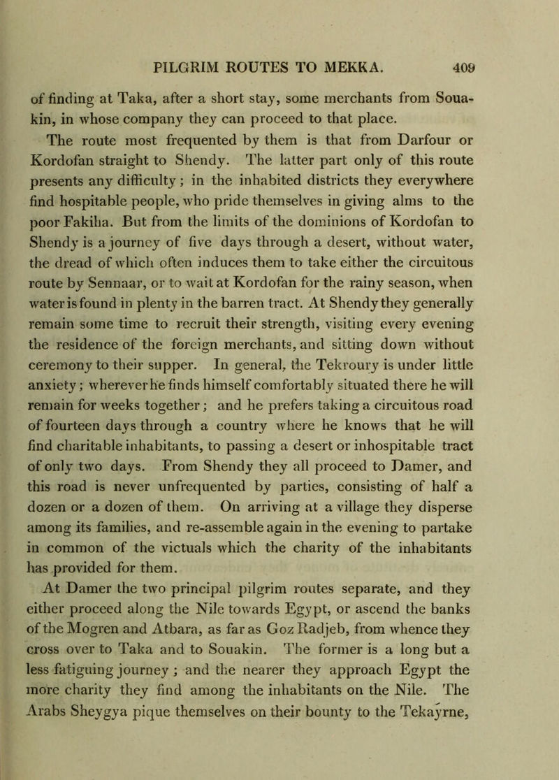 of finding at Taka, after a short stay, some merchants from Soua- kin, in whose company they can proceed to that place. The route most frequented by them is that from Darfour or Kordofan straight to Shendy. The latter part only of this route presents any difficulty; in the inhabited districts they everywhere find hospitable people, who pride themselves in giving alms to the poorFakiha. But from the limits of the dominions of Kordofan to Shendy is a journey of five days through a desert, without water, the dread of which often induces them to take either the circuitous route by Sennaar, or to wait at Kordofan for the rainy season, when water is found in plenty in the barren tract. At Shendy they generally remain some time to recruit their strength, visiting every evening the residence of the foreign merchants, and sitting down without ceremony to their supper. In general, the Tekroury is under little anxiety; wherever he finds himself comfortably situated there he will remain for weeks together; and he prefers taking a circuitous road of fourteen days through a country where he knows that he will find charitable inhabitants, to passing a desert or inhospitable tract of only two days. From Shendy they all proceed to Damer, and this road is never unfrequented by parties, consisting of half a dozen or a dozen of them. On arriving at a village they disperse among its families, and re-assemble again in the evening to partake in common of the victuals which the charity of the inhabitants has provided for them. At Damer the two principal pilgrim routes separate, and they either proceed along the Nile towards Egypt, or ascend the banks of the Mogren and Atbara, as far as Goz Radjeb, from whence they cross over to Taka and to Souakin. The former is a long but a less fatiguing journey ; and the nearer they approach Egypt the more charity they find among the inhabitants on the Nile. The Arabs Sheygya pique themselves on their bounty to the Tekayrne,