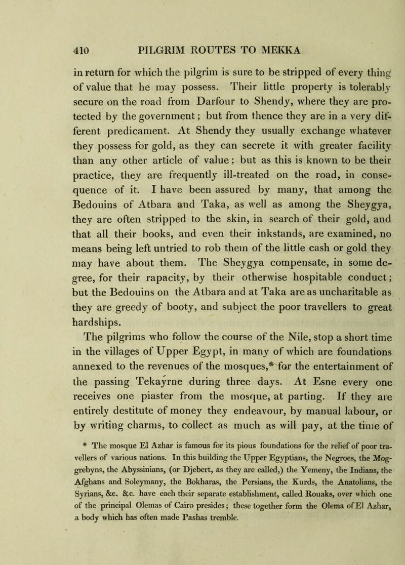 in return for which the pilgrim is sure to be stripped of every thing of value that he may possess. Their little property is tolerably secure on the road from Darfour to Shendy, where they are pro- tected by the government; but from thence they are in a very dif- ferent predicament. At Shendy they usually exchange whatever they possess for gold, as they can secrete it with greater facility than any other article of value; but as this is known to be their practice, they are frequently ill-treated on the road, in conse- quence of it. I have been assured by many, that among the Bedouins of Atbara and Taka, as well as among the Sheygya, they are often stripped to the skin, in search of their gold, and that all their books, and even their inkstands, are examined, no means being left untried to rob them of the little cash or gold they may have about them. The Sheygya compensate, in some de- gree, for their rapacity, by their otherwise hospitable conduct; but the Bedouins on the Atbara and at Taka areas uncharitable as they are greedy of booty, and subject the poor travellers to great hardships. The pilgrims who follow the course of the Nile, stop a short time in the villages of Upper Egypt, in many of which are foundations annexed to the revenues of the mosques,* for the entertainment of the passing Tekayrne during three days. At Esne every one receives one piaster from the mosque, at parting. If they are entirely destitute of money they endeavour, by manual labour, or by writing charms, to collect as much as will pay, at the time of * The mosque El Azhar is famous for its pious foundations for the relief of poor tra- vellers of various nations. In this building the Upper Egyptians, the Negroes, the Mog- grebyns, the Abyssinians, (or Djebert, as they are called,) the Yemeny, the Indians, the Afghans and Soleymany, the Bokharas, the Persians, the Kurds, the Anatolians, the Syrians, &c. &c. have each their separate establishment, called Rouaks, over which one of the principal Olemas of Cairo presides; these together form the Olema of El Azhar, a body which has often made Pashas tremble.
