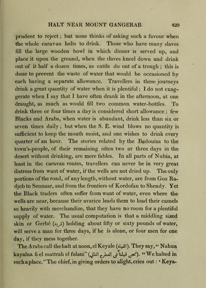 prudent to reject; but none thinks of asking such a favour when the whole caravan halls to drink. Those who have many slaves fill the large wooden bowl in which dinner is served up, and place it upon the ground, when the slaves kneel down and drink out of it half a dozen times, as cattle do out of a trough ; this is done to prevent the waste of water that would be occasioned by each having a separate allowance. Travellers in these journeys drink a great quantity of water when it is plentiful; I do not exag- gerate when I say that I have often drank in the afternoon, at one draught, as much as would fill two common water-bottles. To drink three or four times a day is considered short allowance ; few Blacks and Arabs, when water is abundant, drink less than six or seven times daily ; but when the S. E. wind blows no quantity is sufficient to keep the mouth moist, and one wishes to drink every quarter of an hour. The stories related by the Bedouins to the town’s-people, of their remaining often two or three days in the desert without drinking, are mere fables. In all parts of Nubia, at least in the caravan routes, travellers can never be in very great distress from want of water, if the wells are not dried up. The only portions of the road, of any length, without water, are from Goz Ra- djeb to Sennaar, and from the frontiers of Kordofan to Shendy. Yet the Black traders often suffer from want of water, even where the wells are near, because their avarice leads them to load their camels so heavily with merchandize, that they have no room for a plentiful supply of water. The usual computation is that a middling sized skin or Gerbe holding about fifty or sixty pounds of water, will serve a man for three days, if he is alone, or four men for one day, if they mess together. The Arabs call the halt at noon, el Keyale (dLill). They say, “ Nahun kayalna fi el mattrah el fulani” (jlaM ld-5 “ We halted in such a place.The chief, in giving orders to alight,cries out: * Keya-