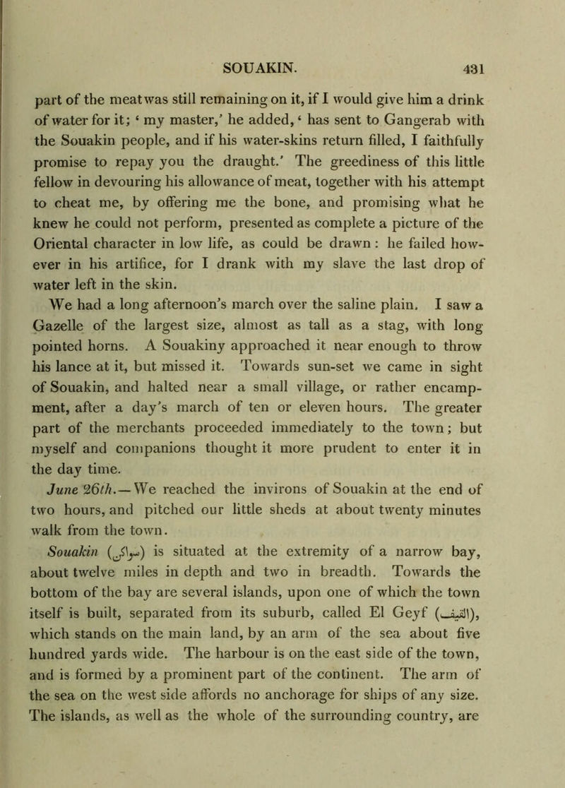 part of the meat was still remaining on it, if I would give him a drink of water for it; ‘ my master,’ he added, ‘ has sent to Gangerab with the Souakin people, and if his water-skins return filled, I faithfully promise to repay you the draught.' The greediness of this little fellow in devouring his allowance of meat, together with his attempt to cheat me, by offering me the bone, and promising what he knew he could not perform, presented as complete a picture of the Oriental character in low life, as could be drawn : he failed how- ever in his artifice, for I drank with my slave the last drop of water left in the skin. We had a long afternoon's march over the saline plain. I saw a Gazelle of the largest size, almost as tall as a stag, with long- pointed horns. A Souakiny approached it near enough to throw his lance at it, but missed it. Towards sun-set we came in sight of Souakin, and halted near a small village, or rather encamp- ment, after a day’s march of ten or eleven hours. The greater part of the merchants proceeded immediately to the town; but myself and companions thought it more prudent to enter it in the day time. June 26th.— We reached the invirons of Souakin at the end of two hours, and pitched our little sheds at about twenty minutes walk from the town. Souakin is situated at the extremity of a narrow bay, about twelve miles in depth and two in breadth. Towards the bottom of the bay are several islands, upon one of which the town itself is built, separated from its suburb, called El Geyf (^LaM), which stands on the main land, by an arm of the sea about five hundred yards wide. The harbour is on the east side of the town, and is formed by a prominent part of the continent. The arm of the sea on the west side affords no anchorage for ships of any size. The islands, as well as the whole of the surrounding country, are