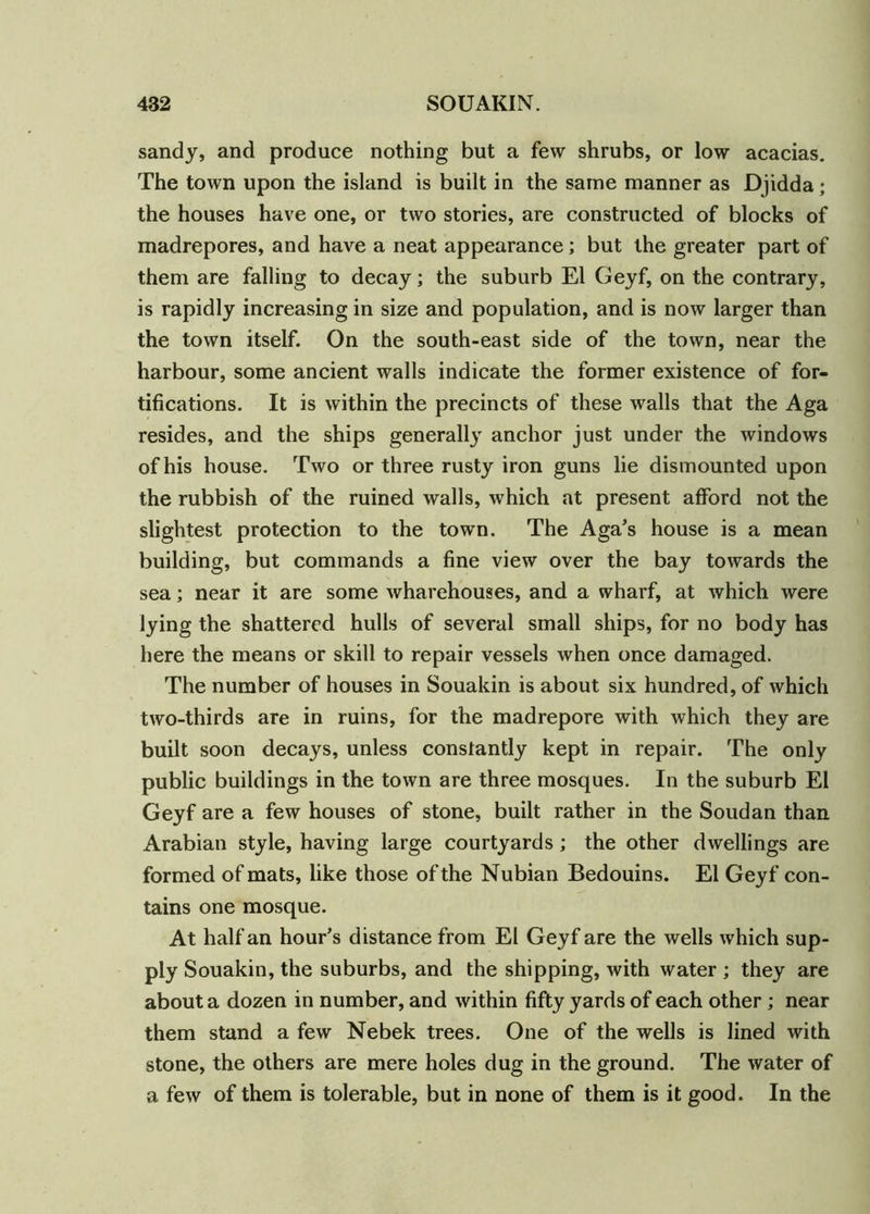 sandy, and produce nothing but a few shrubs, or low acacias. The town upon the island is built in the same manner as Djidda; the houses have one, or two stories, are constructed of blocks of madrepores, and have a neat appearance; but the greater part of them are falling to decay; the suburb El Geyf, on the contrary, is rapidly increasing in size and population, and is now larger than the town itself. On the south-east side of the town, near the harbour, some ancient walls indicate the former existence of for- tifications. It is within the precincts of these walls that the Aga resides, and the ships generally anchor just under the windows of his house. Two or three rusty iron guns lie dismounted upon the rubbish of the ruined walls, which at present afford not the slightest protection to the town. The Aga’s house is a mean building, but commands a fine view over the bay towards the sea; near it are some wharehouses, and a wharf, at which were lying the shattered hulls of several small ships, for no body has here the means or skill to repair vessels when once damaged. The number of houses in Souakin is about six hundred, of which two-thirds are in ruins, for the madrepore with which they are built soon decays, unless constantly kept in repair. The only public buildings in the town are three mosques. In the suburb El Geyf are a few houses of stone, built rather in the Soudan than Arabian style, having large courtyards; the other dwellings are formed of mats, like those of the Nubian Bedouins. El Geyf con- tains one mosque. At half an hour’s distance from El Geyf are the wells which sup- ply Souakin, the suburbs, and the shipping, with water ; they are about a dozen in number, and within fifty yards of each other ; near them stand a few Nebek trees. One of the wells is lined with stone, the others are mere holes dug in the ground. The water of a few of them is tolerable, but in none of them is it good. In the