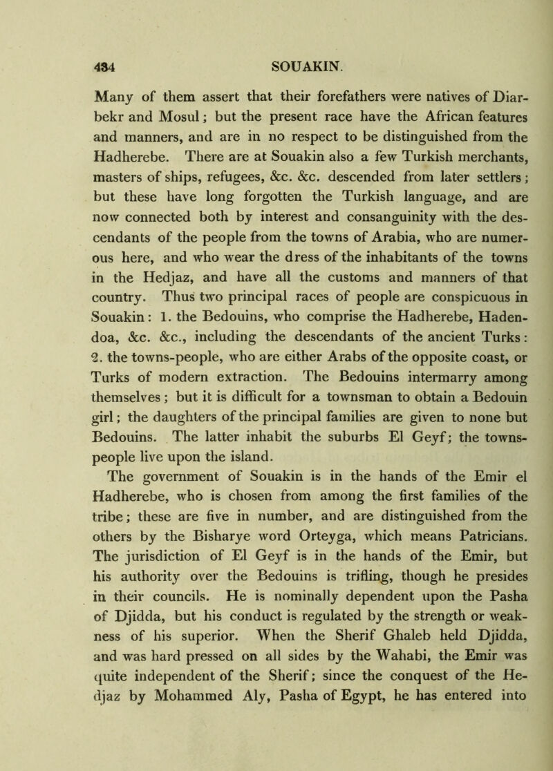 Many of them assert that their forefathers were natives of Diar- bekr and Mosul; but the present race have the African features and manners, and are in no respect to be distinguished from the Hadherebe. There are at Souakin also a few Turkish merchants, masters of ships, refugees, &c. &c. descended from later settlers; but these have long forgotten the Turkish language, and are now connected both by interest and consanguinity with the des- cendants of the people from the towns of Arabia, who are numer- ous here, and who wear the dress of the inhabitants of the towns in the Hedjaz, and have all the customs and manners of that country. Thus two principal races of people are conspicuous in Souakin: 1. the Bedouins, who comprise the Hadherebe, Haden- doa, &c. &c., including the descendants of the ancient Turks: 2. the towns-people, who are either Arabs of the opposite coast, or Turks of modern extraction. The Bedouins intermarry among themselves ; but it is difficult for a townsman to obtain a Bedouin girl; the daughters of the principal families are given to none but Bedouins. The latter inhabit the suburbs El Geyf; the towns- people live upon the island. The government of Souakin is in the hands of the Emir el Hadherebe, who is chosen from among the first families of the tribe; these are five in number, and are distinguished from the others by the Bisharye word Orteyga, which means Patricians. The jurisdiction of El Geyf is in the hands of the Emir, but his authority over the Bedouins is trifling, though he presides in their councils. He is nominally dependent upon the Pasha of Djidda, but his conduct is regulated by the strength or weak- ness of his superior. When the Sherif Ghaleb held Djidda, and was hard pressed on all sides by the Wahabi, the Emir was quite independent of the Sherif; since the conquest of the He- djaz by Mohammed Aly, Pasha of Egypt, he has entered into