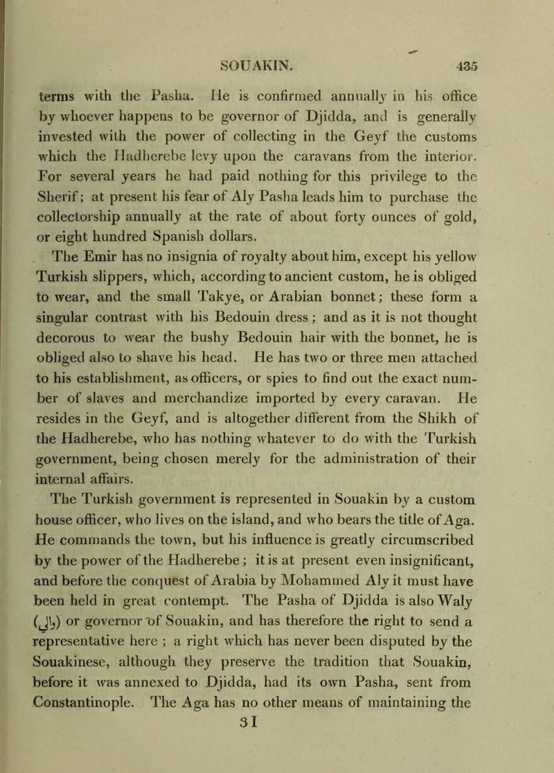 terms with the Pasha. lie is confirmed annually in his office by whoever happens to be governor of Djidda, and is generally invested with the power of collecting in the Geyf the customs which the Hadherebe levy upon the caravans from the interior. For several years he had paid nothing for this privilege to the Sherif; at present his fear of Aly Pasha leads him to purchase the collectorship annually at the rate of about forty ounces of gold, or eight hundred Spanish dollars. The Emir has no insignia of royalty about him, except his yellow Turkish slippers, which, according to ancient custom, he is obliged to wear, and the small Takye, or Arabian bonnet; these form a singular contrast with his Bedouin dress; and as it is not thought decorous to wear the bushy Bedouin hair with the bonnet, he is obliged also to shave his head. He has two or three men attached to his establishment, as officers, or spies to find out the exact num- ber of slaves and merchandize imported by every caravan. He resides in the Geyf, and is altogether different from the Shikh of the Hadherebe, who has nothing whatever to do with the Turkish government, being chosen merely for the administration of their internal affairs. The Turkish government is represented in Souakin by a custom house officer, who lives on the island, and who bears the title of Aga. He commands the town, but his influence is greatly circumscribed by the power of the Hadherebe ; it is at present even insignificant, and before the conquest of Arabia by Mohammed Aly it must have been held in great contempt. The Pasha of Djidda is also Waly (JU) or governor'of Souakin, and has therefore the right to send a representative here ; a right which has never been disputed by the Souakinese, although they preserve the tradition that Souakin, before it was annexed to Djidda, had its own Pasha, sent from Constantinople. The Aga has no other means of maintaining the 31