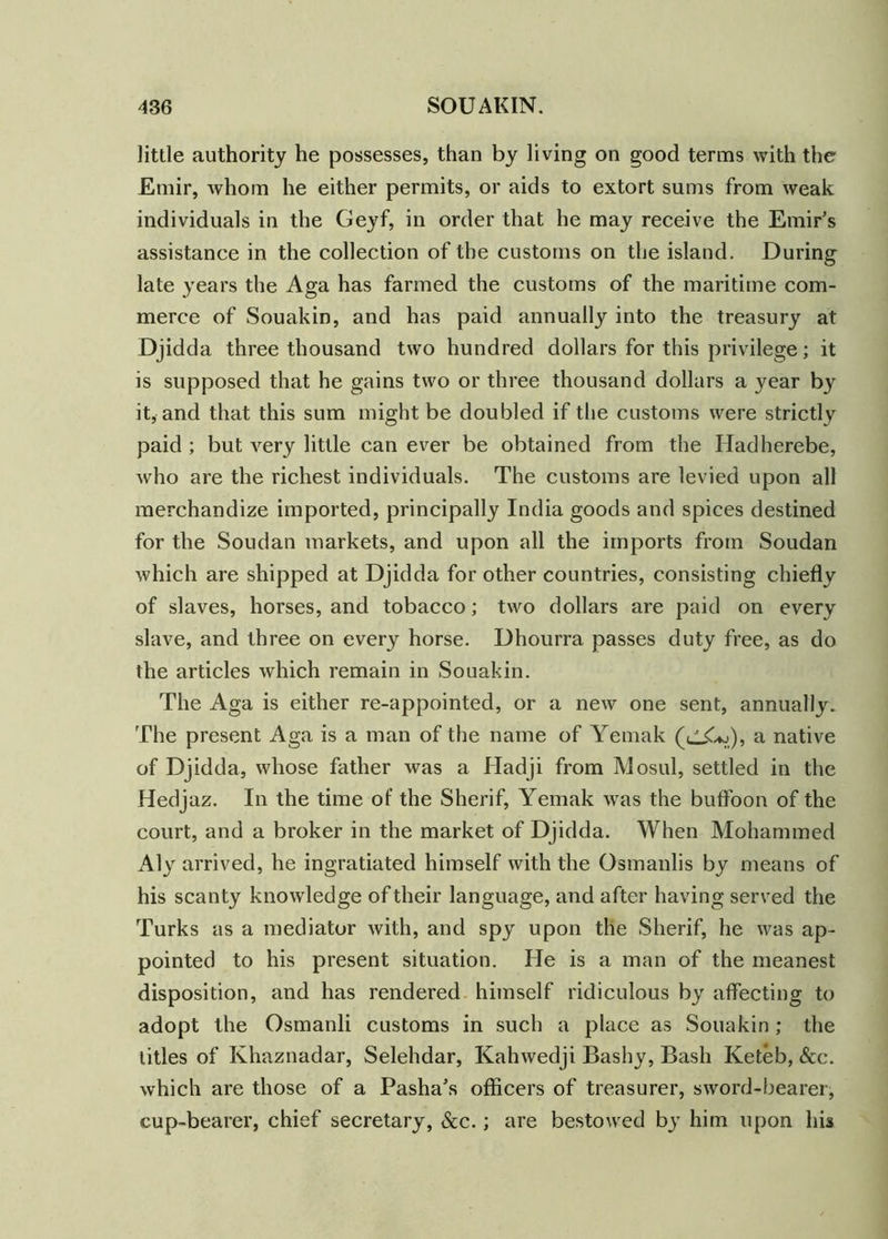 little authority he possesses, than by living on good terms with the Emir, whom he either permits, or aids to extort sums from weak individuals in the Geyf, in order that he may receive the Emir’s assistance in the collection of the customs on the island. During late years the Aga has farmed the customs of the maritime com- merce of Souakin, and has paid annually into the treasury at Djidda three thousand two hundred dollars for this privilege; it is supposed that he gains two or three thousand dollars a year by it, and that this sum might be doubled if the customs were strictly paid ; but very little can ever be obtained from the Hadherebe, who are the richest individuals. The customs are levied upon all merchandize imported, principally India goods and spices destined for the Soudan markets, and upon all the imports from Soudan which are shipped at Djidda for other countries, consisting chiefly of slaves, horses, and tobacco; two dollars are paid on every slave, and three on every horse. Dhourra passes duty free, as do the articles which remain in Souakin. The Aga is either re-appointed, or a new one sent, annually. The present Aga is a man of the name of Yemak (uX*j), a native of Djidda, whose father was a Hadji from Mosul, settled in the Hedj az. In the time of the Sherif, Yemak was the buffoon of the court, and a broker in the market of Djidda. When Mohammed Aly arrived, he ingratiated himself with the Osmanlis by means of his scanty knowledge of their language, and after having served the Turks as a mediator with, and spy upon the Sherif, he was ap- pointed to his present situation. He is a man of the meanest disposition, and has rendered himself ridiculous by affecting to adopt the Osmanli customs in such a place as Souakin ; the titles of Khaznadar, Selehdar, Kahwedji Bashy, Bash Keteb, &c. which are those of a Pasha’s officers of treasurer, sword-bearer, cup-bearer, chief secretary, &c.; are bestowed by him upon his