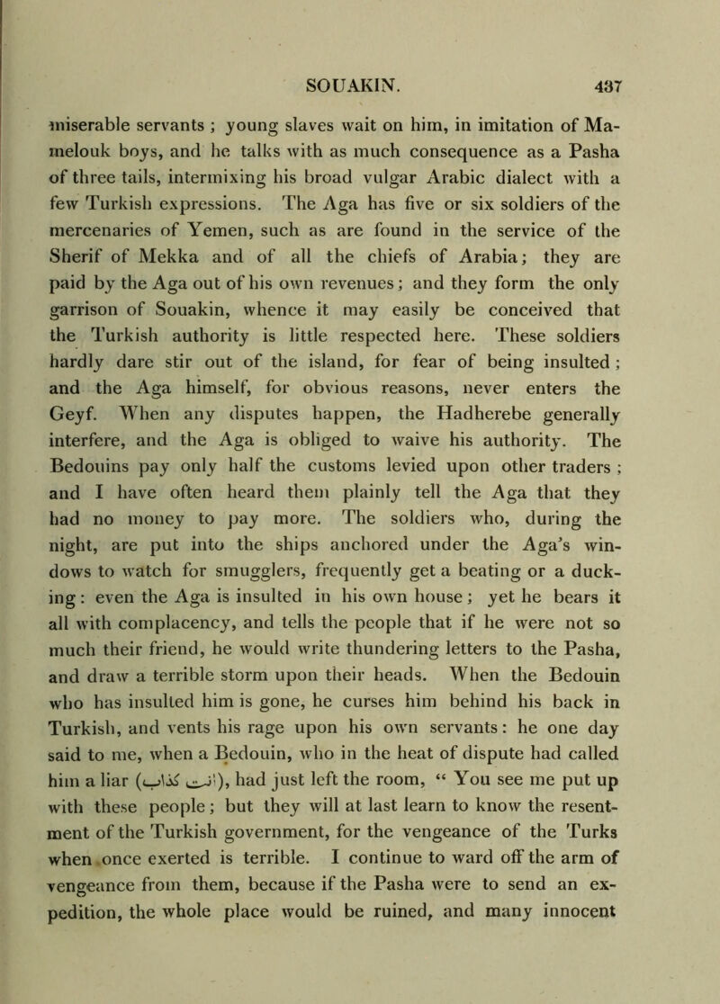 miserable servants ; young slaves wait on him, in imitation of Ma- inelouk boys, and he talks with as much consequence as a Pasha of three tails, intermixing his broad vulgar Arabic dialect with a few Turkish expressions. The Aga has five or six soldiers of the mercenaries of Yemen, such as are found in the service of the Sherif of Mekka and of all the chiefs of Arabia; they are paid by the Aga out of his own revenues; and they form the only garrison of Souakin, whence it may easily be conceived that the Turkish authority is little respected here. These soldiers hardly dare stir out of the island, for fear of being insulted ; and the Aga himself, for obvious reasons, never enters the Geyf. When any disputes happen, the Hadherebe generally interfere, and the Aga is obliged to waive his authority. The Bedouins pay only half the customs levied upon other traders ; and I have often heard them plainly tell the Aga that they had no money to pay more. The soldiers who, during the night, are put into the ships anchored under the Aga^s win- dows to watch for smugglers, frequently get a beating or a duck- ing : even the Aga is insulted in his own house; yet he bears it all with complacency, and tells the people that if he were not so much their friend, he would write thundering letters to the Pasha, and draw a terrible storm upon their heads. When the Bedouin who has insulted him is gone, he curses him behind his back in Turkish, and vents his rage upon his own servants: he one day said to me, when a Bedouin, who in the heat of dispute had called him a liar had just left the room, “ You see me put up with these people; but they will at last learn to know the resent- ment of the Turkish government, for the vengeance of the Turks when once exerted is terrible. I continue to ward off the arm of vengeance from them, because if the Pasha were to send an ex- pedition, the whole place would be ruined, and many innocent