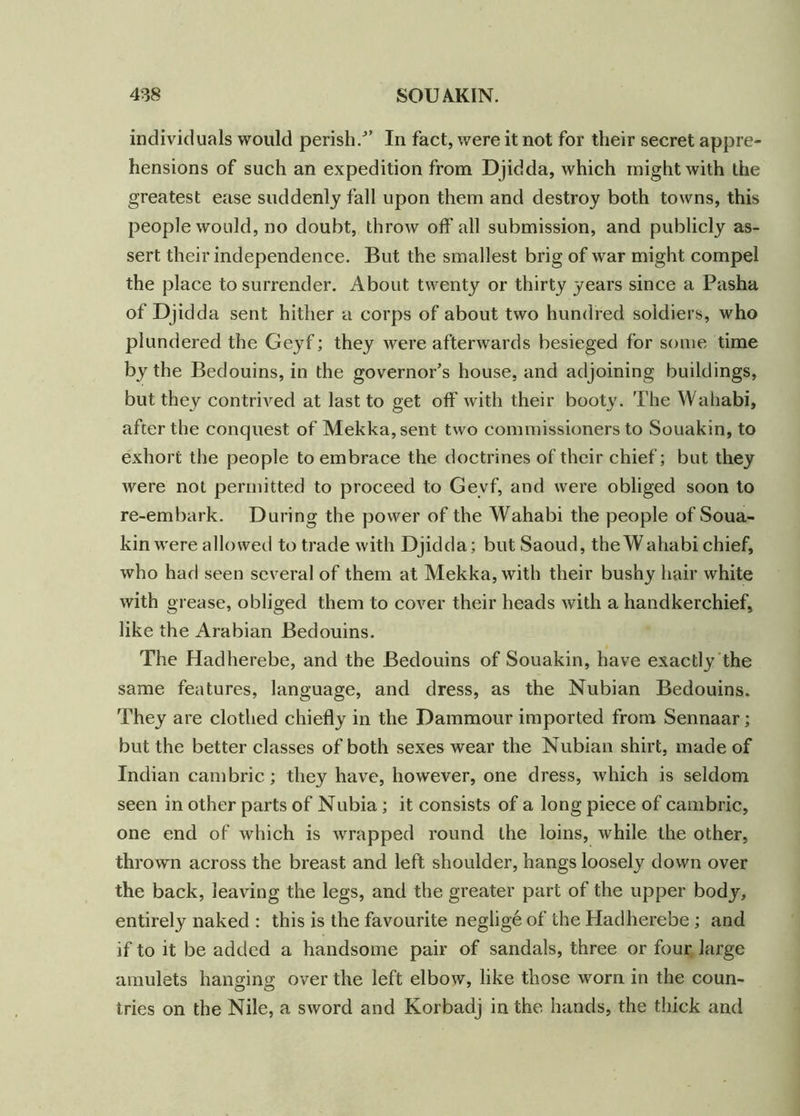 individuals would perish/’ In fact, were it not for their secret appre- hensions of such an expedition from Djidda, which might with the greatest ease suddenly fall upon them and destroy both towns, this people would, no doubt, throw off all submission, and publicly as- sert their independence. But the smallest brig of war might compel the place to surrender. About twenty or thirty years since a Pasha of Djidda sent hither a corps of about two hundred soldiers, who plundered the Geyf; they were afterwards besieged for some time by the Bedouins, in the governor’s house, and adjoining buildings, but they contrived at last to get off with their booty. The Wahabi, after the conquest of Mekka,sent two commissioners to Souakin, to exhort the people to embrace the doctrines of their chief; but they were not permitted to proceed to Geyf, and were obliged soon to re-embark. During the power of the Wahabi the people of Soua- kin were allowed to trade with Djidda; but Saoud, the Wahabi chief, who had seen several of them at Mekka, with their bushy hair white with grease, obliged them to cover their heads with a handkerchief, like the Arabian Bedouins. The Hadherebe, and the Bedouins of Souakin, have exactly the same features, language, and dress, as the Nubian Bedouins. They are clothed chiefly in the Dammour imported from Sennaar; but the better classes of both sexes wear the Nubian shirt, made of Indian cambric; they have, however, one dress, which is seldom seen in other parts of Nubia ; it consists of a long piece of cambric, one end of which is wrapped round the loins, while the other, thrown across the breast and left shoulder, hangs loosely down over the back, leaving the legs, and the greater part of the upper body, entirely naked : this is the favourite neglige of the Hadherebe ; and if to it be added a handsome pair of sandals, three or four large amulets hanging over the left elbow, like those worn in the coun- tries on the Nile, a sword and Korbadj in the hands, the thick and