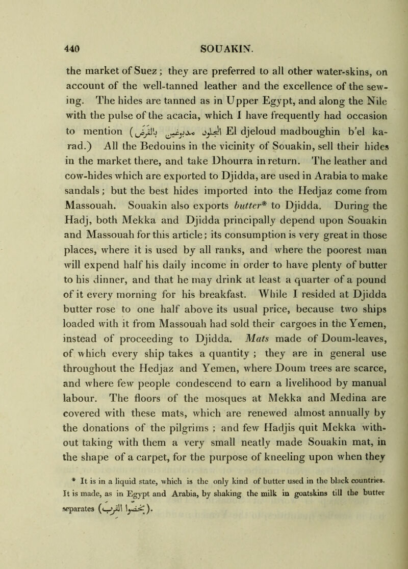 the market of Suez; they are preferred to all other water-skins, on account of the well-tanned leather and the excellence of the seAv- ing. The hides are tanned as in Upper Egypt, and along the Nile with the pulse of the acacia, which I have frequently had occasion to mention El djeloud madboughin b’el ka- rad.) All the Bedouins in the vicinity of Souakin, sell their hides in the market there, and take Dhourra in return. The leather and cow-hides which are exported to Djidda, are used in Arabia to make sandals; but the best hides imported into the Hedjaz come from Massouah. Souakin also exports butter* to Djidda. During the Hadj, both Mekka and Djidda principally depend upon Souakin and Massouah for this article; its consumption is very great in those places, where it is used by all ranks, and where the poorest man Avill expend half his daily income in order to have plenty of butter to his dinner, and that he may drink at least a quarter of a pound of it every morning for his breakfast. While I resided at Djidda butter rose to one half above its usual price, because two ships loaded with it from Massouah had sold their cargoes in the Yemen, instead of proceeding to Djidda. Mats made of Doum-leaves, of which every ship takes a quantity ; they are in general use throughout the Hedjaz and Yemen, where Doum trees are scarce, and Avhere few people condescend to earn a livelihood by manual labour. The floors of the mosques at Mekka and Medina are covered with these mats, which are reneAved almost annually by the donations of the pilgrims ; and feAv Hadjis quit Mekka Avith- out taking Avith them a very small neatly made Souakin mat, in the shape of a carpet, for the purpose of kneeling upon when they * It is in a liquid state, which is the only kind of butter used in the black countries. It is made, as in Egypt and Arabia, by shaking the milk in goatskins till the butter separates (c—^l
