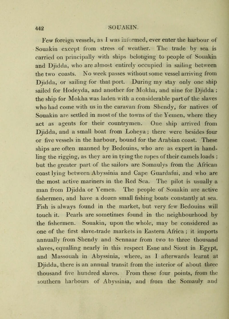 Few foreign vessels, as I was informed, ever enter the harbour of Souakin except from stress of weather. The trade by sea is carried on principally with ships belonging to people of Souakin and Djidda, who are almost entirely occupied in sailing between the two coasts. No week passes without some vessel arriving from Djidda, or sailing for that port. During my stay only one ship sailed for Hodeyda, and another for Mokha, and nine for Djidda ; the ship for Mokha was laden with a considerable part of the slaves who had come with us in the caravan from Shendy, for natives of Souakin are settled in most of the towns of the Yemen, where they act as agents for their countrymen. One ship arrived from Djidda, and a small boat from Loheya; there were besides four or five vessels in the harbour, bound for the Arabian coast. These ships are often manned by Bedouins, who are as expert in hand- ling the rigging, as they are in tying the ropes of their camels loads ; but the greater part of the sailors are Somaulys from the African coast lying between Abyssinia and Cape Guardafui, and who are the most active mariners in the Red Sea. The pilot is usually a man from Djidda or Yemen. The people of Souakin are active fishermen, and have a dozen small fishing boats constantly at sea. Fish is always found in the market, but very few Bedouins will touch it. Pearls are sometimes found in the neighbourhood by the fishermen. Souakin, upon the whole, may be considered as one of the first slave-trade markets in Eastern Africa ; it imports annually from Shendy and Sennaar from two to three thousand slaves, equalling nearly in this respect Esne and Siout in Egypt, and Massouah in Abyssinia, where, as I afterwards learnt at Djidda, there is an annual transit from the interior of about three thousand five hundred slaves. From these four points, from the southern harbours of Abyssinia, and from the Somauly and