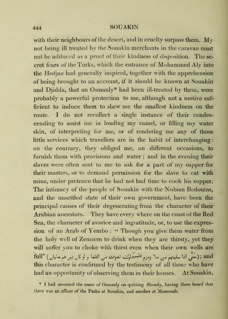 with their neighbours of the desert, and in cruelty surpass them. My not being ill treated by the Souakin merchants in the caravan must not be adduced as a proof of their kindness of disposition. The se- cret fears of the Turks, which the entrance of Mohammed Aly into the Hedjaz had generally inspired, together with the apprehension of being brought to an account, if it should be known at Souakin and Djidda, that an Osinanly* had been ill-treated by them, were probably a powerful protection to me, although not a motive suf- ficient to induce them to shew me the smallest kindness on the route. I do not recollect a single instance of their condes- cending to assist me in loading my camel, or filling my water skin, of interpreting for me, or of rendering me any of those little services which travellers are in the habit of interchanging: on the contrary, they obliged me, on different occasions, to furnish them with provisions and Avater ; and in the evening their slaves Avere often sent to me to ask for a part of my supper for their masters, or to demand permission for the slave to eat with mine, under pretence that he had not had time to cook his supper. The intimacy of the people of Souakin Avith the Nubian Bedouins, and the unsettled state of their own government, have been the principal causes of their degenerating from the character of their Arabian ancestors. They have every where on the coast oi the Red Sea, the character of avarice and ingratitude, or, to use the expres- sion of an Arab of Yembo : “ Though you give them Avater from the holy Avell of Zemzem to drink Avhen they are thirsty, yet they will suffer you to choke with thirst even Avhen their own Avells are full ^ • UiN ^j-c |ko lei Li^) ’ and this character is confirmed by the testimony of all those who have had an opportunity of observing them in their houses. At Souakin, * I had assumed the name of Osmanly on quitting Shendy, having there heard that there was an officer of the Pasha at Souakin, and another at Massouah.