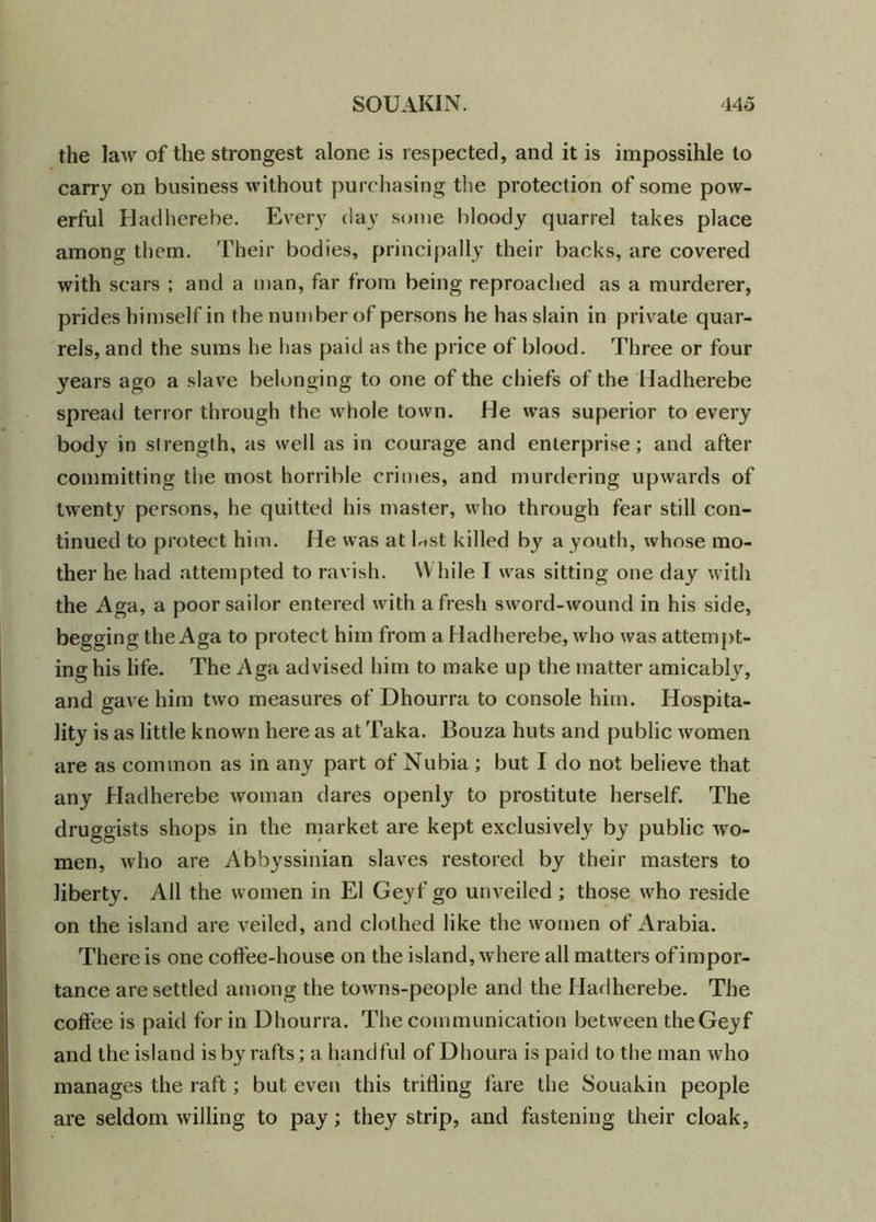 the law of the strongest alone is respected, and it is impossible to carry on business without purchasing the protection of some pow- erful Hadherebe. Every day some bloody quarrel takes place among them. Their bodies, principally their backs, are covered with scars ; and a man, far from being reproached as a murderer, prides himself in the number of persons he has slain in private quar- rels, and the sums he has paid as the price of blood. Three or four years ago a slave belonging to one of the chiefs of the Hadherebe spread terror through the whole town. He was superior to every body in strength, as well as in courage and enterprise; and after committing the most horrible crimes, and murdering upwards of twenty persons, he quitted his master, who through fear still con- tinued to protect him. He was at Gst killed by a youth, whose mo- ther he had attempted to ravish. While T was sitting one day with the Aga, a poor sailor entered with afresh sword-wound in his side, begging the Aga to protect him from a Hadherebe, who was attempt- ing his life. The Aga advised him to make up the matter amicably, and gave him two measures of Dhourra to console him. Hospita- lity is as little known here as at Taka. Bouza huts and public women are as common as in any part of Nubia; but I do not believe that any Hadherebe woman dares openly to prostitute herself. The druggists shops in the market are kept exclusively by public wo- men, who are Abbyssinian slaves restored by their masters to liberty. All the women in El Geyf go unveiled ; those who reside on the island are veiled, and clothed like the women of Arabia. There is one coffee-house on the island, where all matters of impor- tance are settled among the towns-people and the Hadherebe. The coffee is paid for in Dhourra. The communication between the Geyf and the island is by rafts; a handful of Dhoura is paid to the man who manages the raft; but even this trilling fare the Souakin people are seldom willing to pay; they strip, and fastening their cloak,