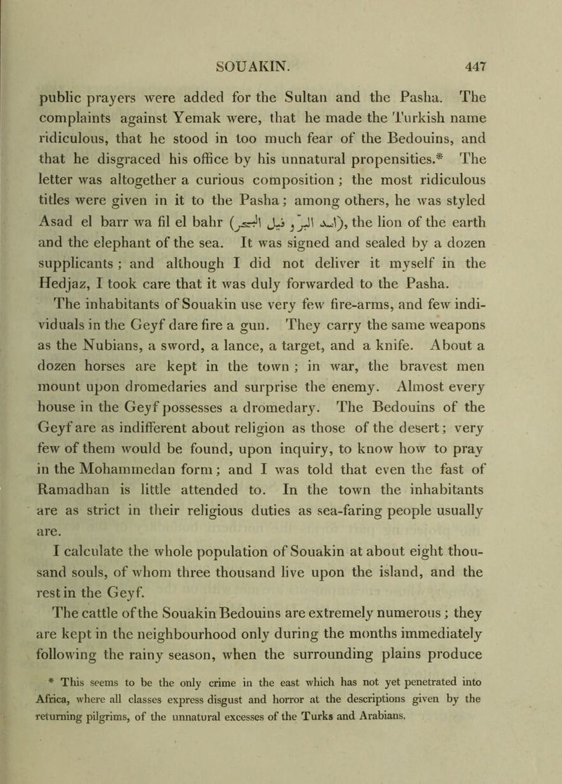 public prayers were added for the Sultan and the Pasha. The complaints against Yemak were, that he made the Turkish name ridiculous, that he stood in too much fear of the Bedouins, and that he disgraced his office by his unnatural propensities.* The letter was altogether a curious composition ; the most ridiculous titles were given in it to the Pasha; among others, he was styled Asad el barr wa fil el bahr (jsr?\ J-i aJ), the lion of the earth and the elephant of the sea. It was signed and sealed by a dozen supplicants ; and although I did not deliver it myself in the Hedjaz, I took care that it was duly forwarded to the Pasha. The inhabitants of Souakin use very few fire-arms, and few indi- viduals in the Geyf dare fire a gun. They carry the same weapons as the Nubians, a sword, a lance, a target, and a knife. About a dozen horses are kept in the town ; in war, the bravest men mount upon dromedaries and surprise the enemy. Almost every house in the Geyf possesses a dromedary. The Bedouins of the Geyf are as indifferent about religion as those of the desert; very few of them would be found, upon inquiry, to know how to pray in the Mohammedan form; and I was told that even the fast of Ramadhan is little attended to. In the town the inhabitants are as strict in their religious duties as sea-faring people usually are. I calculate the whole population of Souakin at about eight thou- sand souls, of whom three thousand live upon the island, and the rest in the Geyf. The cattle of the Souakin Bedouins are extremely numerous ; they are kept in the neighbourhood only during the months immediately following the rainy season, when the surrounding plains produce * This seems to be the only crime in the east which has not yet penetrated into Africa, where all classes express disgust and horror at the descriptions given by the returning pilgrims, of the unnatural excesses of the Turks and Arabians.