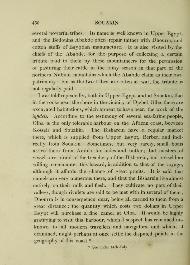 several powerful tribes. Its name is well known in Upper Egypt, and the Bedouins Ababde often repair thither with Dhourra, and cotton stuffs of Egyptian manufacture. It is also visited by the chiefs of the Ababde, for the purpose of collecting a certain tribute paid to them by these mountaineers for the permission of pasturing their cattle in the rainy season in that part of the northern Nubian mountains which the Ababde claim as their own patrimony; but as the two tribes are often at war, the tribute is not regularly paid. I was told'repeatedly, both in Upper Egypt and at Souakin, that in the rocks near the shore in the vicinity of Djebel Olba there are excavated habitations, which appear to have been the work of the infidels. According to the testimony of several sea-faring people, Olba is the only tolerable harbour on the African coast, between Kosseir and Souakin. The Bisharein have a regular market there, which is supplied from Upper Egypt, Berber, and indi- rectly from Souakin. Sometimes, but very rarely, small boats arrive there from Arabia for hides and butter; but masters of vessels are afraid of the treachery of the Bisharein, and are seldom willing to encounter this hazard, in addition to that of the voyage, although it affords the chance of great profits. It is said that camels are very numerous there, and that the Bisharein live almost entirely on their milk and flesh. They cultivate no part of their valleys, though rivulets are said to be met with in several of them ; Dhourra is in consequence dear, being all carried to them from a great distance; the quantity which costs two dollars in Upper Egypt will purchase a fine camel at Olba. It would be highly gratifying to visit this harbour, which I suspect has remained un- known to all modern travellers and navigators, and which, if examined, might perhaps at once settle the disputed points in the geography of this coast.* * See under 14th July.