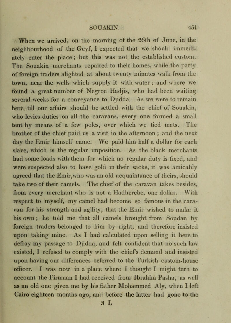 When we arrived, on the morning of the 26lh of June, in the neighbourhood of the Geyf, I expected that we should immedi- ately enter the place; but this was not the established custom. The Souakin merchants repaired to their homes, while the part\r of foreign traders alighted at about twenty minutes walk from the town, near the wells which supply it with water; and where we found a great number of Negroe Hadjis, who had been waiting several weeks for a conveyance to Djidda. As we were to remain here till our affairs should be settled with the chief of Souakin, who levies duties on all the caravans, every one formed a small tent by means of a few poles, over which we tied mats. The brother of the chief paid us a visit in the afternoon ; and the next day the Emir himself came. We paid him half a dollar for each slave, which is the regular imposition. As the black merchants had some loads with them for which no regular duty is fixed, and were suspected also to have gold in their sacks, it was amicably agreed that the Emir,who was an old acquaintance of theirs, should take two of their camels. The chief of the caravan takes besides, from every merchant who is not a Hadherebe, one dollar. With respect to myself, my camel had become so famous in the cara- van for his strength and agility, that the Emir wished to make it his own; he told me that all camels brought from Soudan by foreign traders belonged to him by right, and therefore insisted upon taking mine. As I had calculated upon selling it here to defray my passage to Djidda, and felt confident that no such law existed, I refused to comply with the chiefs demand and insisted upon having our differences referred to the Turkish custom-house officer. I was now in a place where I thought I might turn to account the Firmaan I had received from Ibrahim Pasha, as well as an old one given me by his father Mohammed Aly, when I left Cairo eighteen months ago, and before the latter had gone to the 3 L