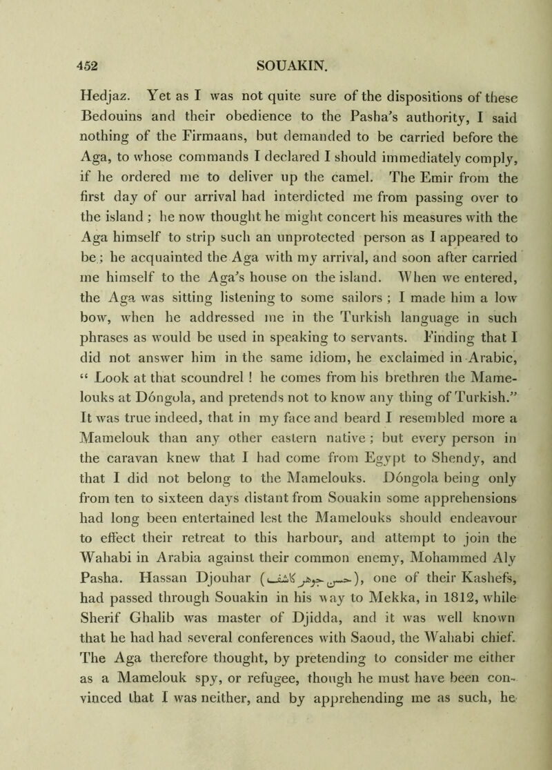 Hedjaz. Yet as I was not quite sure of the dispositions of these Bedouins and their obedience to the Pasha's authority, I said nothing of the Firmaans, but demanded to be carried before the Aga, to whose commands I declared I should immediately comply, if he ordered me to deliver up the camel. The Emir from the first day of our arrival had interdicted me from passing over to the island ; he now thought he might concert his measures with the Aga himself to strip such an unprotected person as I appeared to be.; he acquainted the Aga with my arrival, and soon after carried me himself to the Aga's house on the island. When we entered, the Aga was sitting listening to some sailors ; I made him a low bow, when he addressed me in the Turkish language in such phrases as would be used in speaking to servants. Finding that I did not answer him in the same idiom, he exclaimed in Arabic, “ Look at that scoundrel ! he comes from his brethren the Mame- louks at Dongola, and pretends not to know any thing of Turkish. It was true indeed, that in my face and beard I resembled more a Mamelouk than any other eastern native; but every person in the caravan knew that I had come from Egypt to Shendy, and that I did not belong to the Mamelouks. Dongola being only from ten to sixteen days distant from Souakin some apprehensions had long been entertained lest the Mamelouks should endeavour to effect their retreat to this harbour, and attempt to join the Wahabi in Arabia against their common enemy, Mohammed Aly Pasha. Hassan Djouhar (-.:>■), one of their Kashefs, had passed through Souakin in his way to Mekka, in 1812, while Sherif Ghalib was master of Djidda, and it was wrell known that he had had several conferences with Saoud, the Wahabi chief. The Aga therefore thought, by pretending to consider me either as a Mamelouk spy, or refugee, though he must have been con- vinced that I was neither, and by apprehending me as such, he