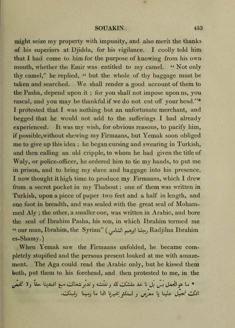 might seize my property with impunity, and also merit the thanks of his superiors at Djidda, for his vigilance. I coolly told him that I had come to him for the purpose of knowing from his own mouth, whether the Emir was entitled to my camel. “ Not only thy camel,” he replied, “ but the whole of thy baggage must be taken and searched. We shall render a good account of them to the Pasha, depend upon it ; for you shall not impose upon us, you rascal, and you may be thankful if we do not cut off your head.”* I protested that I was nothing but an unfortunate merchant, and begged that he would not add to the sufferings I had already experienced. It was my wish, for obvious reasons, to pacify him, if possible,without shewing my Firmaans, but Yemak soon obliged me to give up this idea ; he began cursing and swearing in Turkish, and then calling an old cripple, to whom he had given the title of Waly, or police-officer, he ordered him to tie my hands, to put me in prison, and to bring my slave and baggage into his presence. I now thought it high time to produce my Firmaans, which I drew from a secret pocket in my Thabout; one of them was written in Turkish, upon apiece of paper two feet and a half in length, and one foot in breadth, and was sealed with the great seal of Moham- med Aly ; the other, a smaller one, was written in Arabic, and bore the seal of Ibrahim Pasha, his son, in which Ibrahim termed me “ our man, Ibrahim, the Syrian” LU, Radjilna Ibrahim es-Shamy.) When Yemak saw the Firmaans unfolded, he became com- pletely stupified and the persons present looked at me with amaze- ment. The Aga could read the Arabic only, but he kissed them both, put them to his forehead, and then protested to me, in the 'ij ydJ j i j aK S jo- U ys> U * L© yS>Z*+i\ j yOyX*