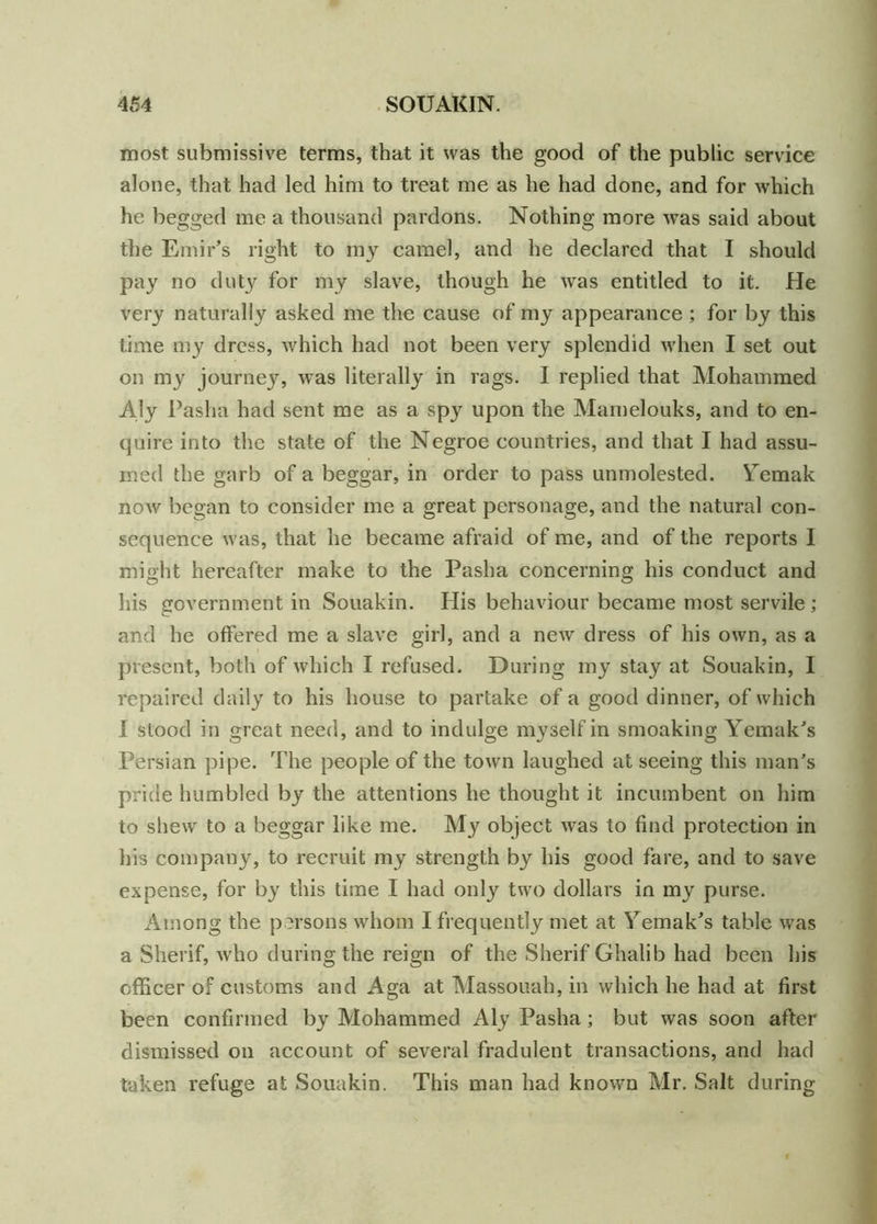 most submissive terms, that it was the good of the public service alone, that had led him to treat me as he had done, and for which he begged me a thousand pardons. Nothing more -was said about the Emir’s right to my camel, and he declared that I should pay no duty for my slave, though he was entitled to it. He very naturally asked me the cause of my appearance; for by this time my dress, which had not been very splendid when I set out on my journey, was literally in rags. I replied that Mohammed Aly Pasha had sent me as a spy upon the Mamelouks, and to en- quire into the state of the Negroe countries, and that I had assu- med the garb of a beggar, in order to pass unmolested. Yemak now began to consider me a great personage, and the natural con- sequence was, that he became afraid of me, and of the reports 1 might hereafter make to the Pasha concerning his conduct and his government in Souakin. His behaviour became most servile ; and he offered me a slave girl, and a new dress of his own, as a present, both of which I refused. During my stay at Souakin, I repaired daily to his house to partake of a good dinner, of which I stood in great need, and to indulge myself in smoaking Yemak’s Persian pipe. The people of the town laughed at seeing this man’s pride humbled by the attentions he thought it incumbent on him to shew to a beggar like me. object was to find protection in his company, to recruit my strength by his good fare, and to save expense, for by this time I had only twro dollars in my purse. Among the persons whom I frequently met at Yemak’s table was a Sherif, who during the reign of the Sherif Ghalib had been his officer of customs and Aga at Massouah, in which he had at first been confirmed by Mohammed Aly Pasha; but was soon after dismissed on account of several fradulent transactions, and had taken refuge at Souakin. This man had known Mr. Salt during