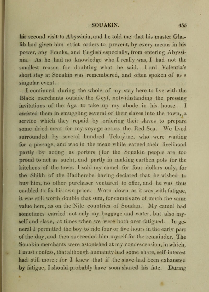 his second visit to Abyssinia, and he told me that his master Gha- Jib had given him strict orders to prevent, by every means in his power, any Franks, and English especially, from entering Abyssi- nia. As he had no knowledge who I really was, I had not the smallest reason for doubting what he said. Lord Valentia's short sta}' at Souakin was remembered, and often spoken of as a singular event. I continued during the whole of my stay here to live with the Black merchants outside the Gcyf, notwithstanding the pressing invitations of the Aga to take up my abode in his house. I assisted them in smuggling several of their slaves into the town, a service which they repaid by ordering their slaves to prepare some dried meat for my voyage across the Red Sea. We lived surrounded b}^ several hundred Tekayrne, who were waiting for a passage, and who in the mean while earned their livelihood partly by acting as porters (for the Souakin people are too proud to act as such), and partly in making earthen pots for the kitchens of the town. I sold my camel for four dollars only, for the Shikh of the Hadherebe having declared that he wished to buy him, no other purchaser ventured to offer, and he was thus enabled to fix his own price. Worn down as it was with fatigue, it was still worth double that sum, for camels are of much the same value here, as on the Nile countries of Soudan. My camel had sometimes carried not only my baggage and water, but also my- self and slave, at times when we were both over-fatigued. In ge- neral I permitted the boy to ride four or five hours in the early part of the day, and then succeeded him myself for the remainder. The Souakin merchants were astonished at my condescension, in which, I must confess, that although humanity had some share, self-interest had still more; for I knew that if the slave had been exhausted
