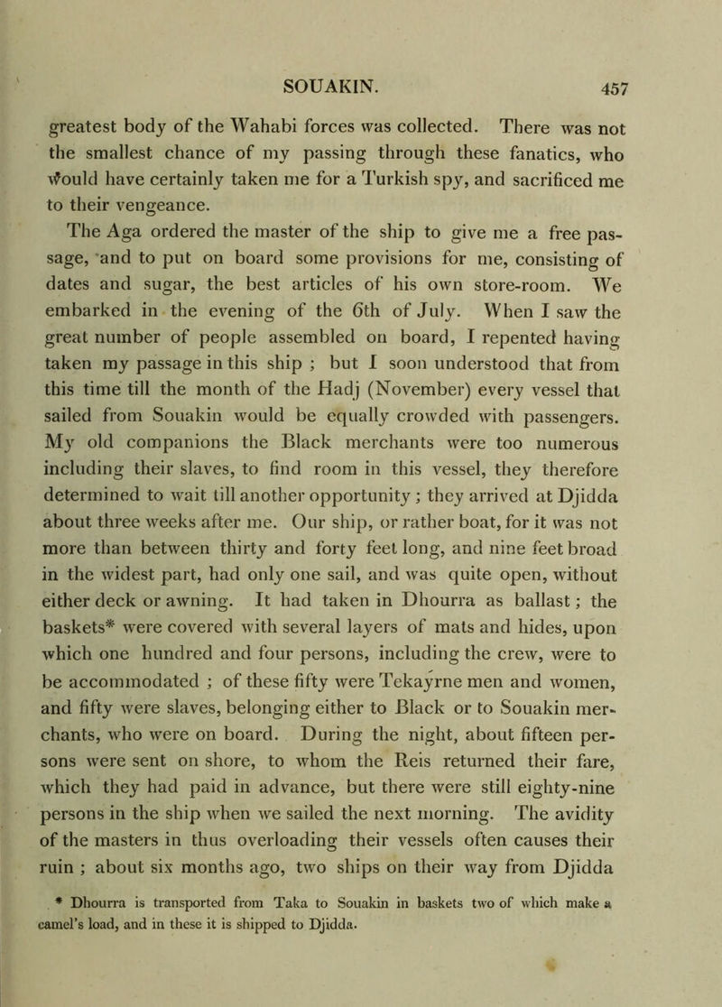 greatest body of the Wahabi forces was collected. There was not the smallest chance of my passing through these fanatics, who tfould have certainly taken me for a Turkish spy, and sacrificed me to their vengeance. The Aga ordered the master of the ship to give me a free pas- sage, *and to put on board some provisions for me, consisting of dates and sugar, the best articles of his own store-room. We embarked in the evening of the 6th of July. When I saw the great number of people assembled on board, I repented having taken my passage in this ship ; but I soon understood that from this time till the month of the Hadj (November) every vessel that sailed from Souakin would be equally crowded with passengers. My old companions the Black merchants were too numerous including their slaves, to find room in this vessel, they therefore determined to wait till another opportunity ; they arrived at Djidda about three weeks after me. Our ship, or rather boat, for it was not more than between thirty and forty feet long, and nine feet broad in the widest part, had only one sail, and was quite open, without either deck or awning. It had taken in Dhourra as ballast; the baskets* were covered with several layers of mats and hides, upon which one hundred and four persons, including the crew, were to be accommodated ; of these fifty were Tekayrne men and women, and fifty were slaves, belonging either to Black or to Souakin mer- chants, who were on board. During the night, about fifteen per- sons were sent on shore, to whom the Reis returned their fare, which they had paid in advance, but there were still eighty-nine persons in the ship when we sailed the next morning. The avidity of the masters in thus overloading their vessels often causes their ruin ; about six months ago, two ships on their way from Djidda * Dhourra is transported from Taka to Souakin in baskets two of which make a camel’s load, and in these it is shipped to Djidda.