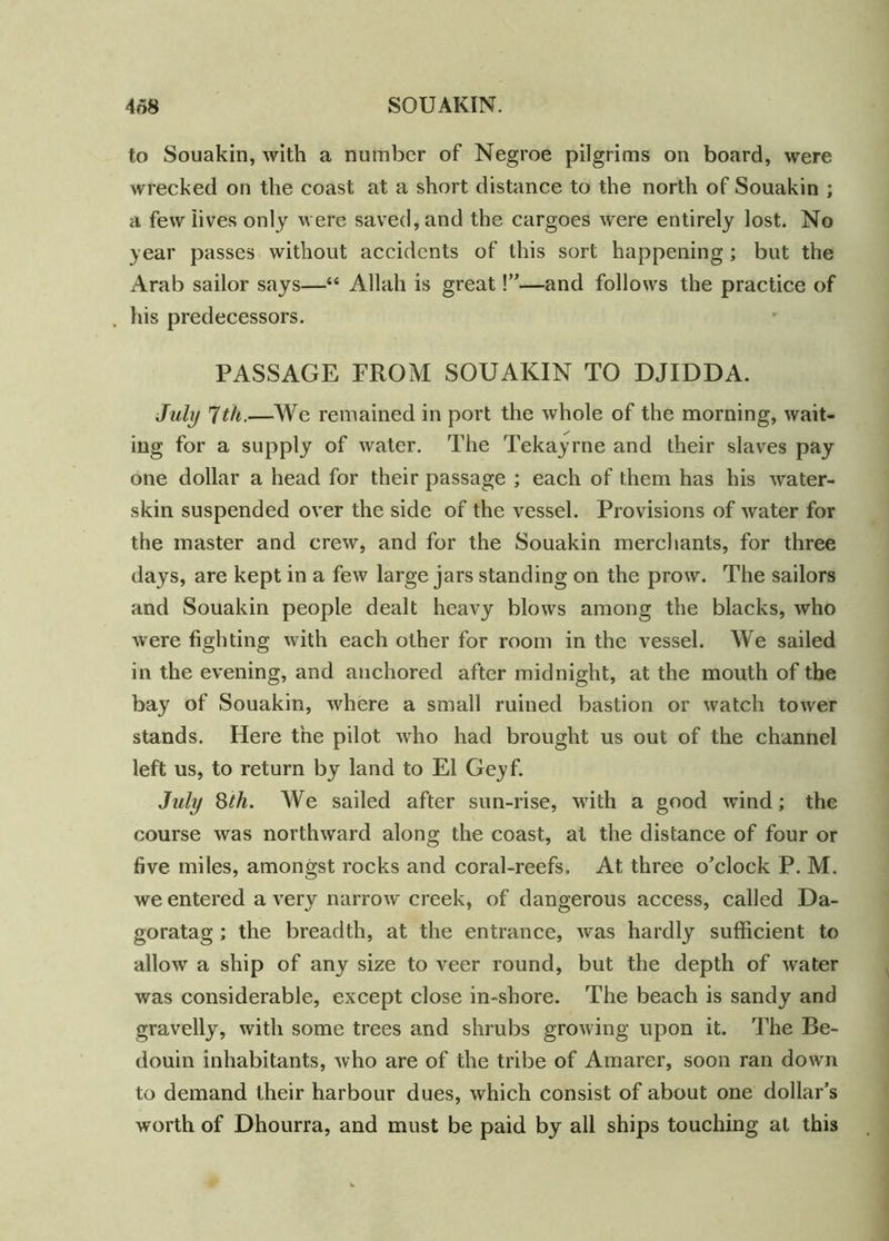 to Souakin, with a number of Negroe pilgrims on board, were wrecked on the coast at a short distance to the north of Souakin ; a few lives only were saved, and the cargoes were entirely lost. No year passes without accidents of this sort happening ; but the Arab sailor says—“ Allah is great!”—and follows the practice of his predecessors. PASSAGE PROM SOUAKIN TO DJIDDA. July 7 th.—We remained in port the whole of the morning, wait- ing for a supply of water. The Tekayrne and their slaves pay one dollar a head for their passage ; each of them has his water- skin suspended over the side of the vessel. Provisions of water for the master and crew, and for the Souakin merchants, for three days, are kept in a few large jars standing on the prow. The sailors and Souakin people dealt heavy blows among the blacks, who were fighting with each other for room in the vessel. We sailed in the evening, and anchored after midnight, at the mouth of the bay of Souakin, where a small ruined bastion or watch tower stands. Here the pilot who had brought us out of the channel left us, to return by land to El Geyf. July 8th. We sailed after sun-rise, with a good wind; the course was northward along the coast, at the distance of four or five miles, amongst rocks and coral-reefs. At three o’clock P. M. we entered a very narrow creek, of dangerous access, called Da- goratag; the breadth, at the entrance, was hardly sufficient to allow a ship of any size to veer round, but the depth of water was considerable, except close in-shore. The beach is sandy and gravelly, with some trees and shrubs growing upon it. The Be- douin inhabitants, who are of the tribe of Amarer, soon ran down to demand their harbour dues, which consist of about one dollar’s worth of Dhourra, and must be paid by all ships touching at this