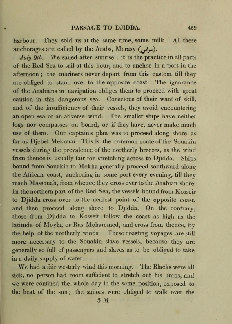 harbour. They sold us at the same time, some milk. All these anchorages are called by the Arabs, Merasy July 9th. We sailed after sunrise ; it is the practice in all parts of the Red Sea to sail at this hour, and to anchor in a port in the afternoon ; the mariners never depart from this custom till they are obliged to stand over to the opposite coast. The ignorance of the Arabians in navigation obliges them to proceed with great caution in this dangerous sea. Conscious of their want of skill, and of the insufficiency of their vessels, they avoid encountering an open sea or an adverse wind. The smaller ships have neither logs nor compasses on board, or if they have, never make much use of them. Our captain’s plan was to proceed along shore as far as Djebel Mekouar. This is the common route of the Souakin vessels during the prevalence of the northerly breezes, as the wind from thence is usually fair for stretching across to Djidda. Ships bound from Souakin to Mokha generally proceed southward along the African coast, anchoring in some port every evening, till they reach Massouah, from whence they cross over to the Arabian shore. In the northern part of the Red Sea, the vessels bound from Kosseir to Djidda cross over to the nearest point of the opposite coast, and then proceed along shore to Djidda. On the contrary, those from Djidda to Kosseir follow the coast as high as the latitude of Moyla, or Ras Mohammed, and cross from thence, by the help of the northerly winds. These coasting voyages are still more necessary to the Souakin slave vessels, because they are generally so full of passengers and slaves as to be obliged to take in a daily supply of water. We had a fair westerly wind this morning. The Blacks were all sick, no person had room sufficient to stretch out his limbs, and we were confined the whole day in the same position, exposed to the heat of the sun; the sailors were obliged to walk over the 3 M