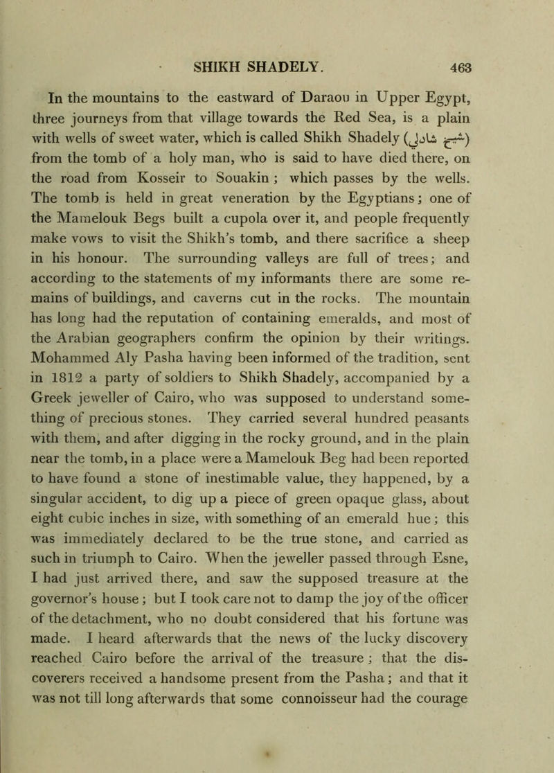 In the mountains to the eastward of Daraou in Upper Egypt, three journeys from that village towards the Red Sea, is a plain with wells of sweet water, which is called Shikh Shadely (Jjli ^4) from the tomb of a holy man, who is said to have died there, on the road from Kosseir to Souakin ; which passes by the wells. The tomb is held in great veneration by the Egyptians; one of the Mamelouk Begs built a cupola over it, and people frequently make vows to visit the Shikh’s tomb, and there sacrifice a sheep in his honour. The surrounding valleys are full of trees; and according to the statements of my informants there are some re- mains of buildings, and caverns cut in the rocks. The mountain has long had the reputation of containing emeralds, and most of the Arabian geographers confirm the opinion by their writings. Mohammed Aly Pasha having been informed of the tradition, sent in 1812 a party of soldiers to Shikh Shadely, accompanied by a Greek jeweller of Cairo, who was supposed to understand some- thing of precious stones. They carried several hundred peasants with them, and after digging in the rocky ground, and in the plain near the tomb, in a place were a Mamelouk Beg had been reported to have found a stone of inestimable value, they happened, by a singular accident, to dig up a piece of green opaque glass, about eight cubic inches in size, with something of an emerald hue; this was immediately declared to be the true stone, and carried as such in triumph to Cairo. When the jeweller passed through Esne, I had just arrived there, and saw the supposed treasure at the governor’s house ; but I took care not to damp the joy of the officer of the detachment, who no doubt considered that his fortune was made. I heard afterwards that the news of the lucky discovery reached Cairo before the arrival of the treasure ; that the dis- coverers received a handsome present from the Pasha; and that it was not till long afterwards that some connoisseur had the courage