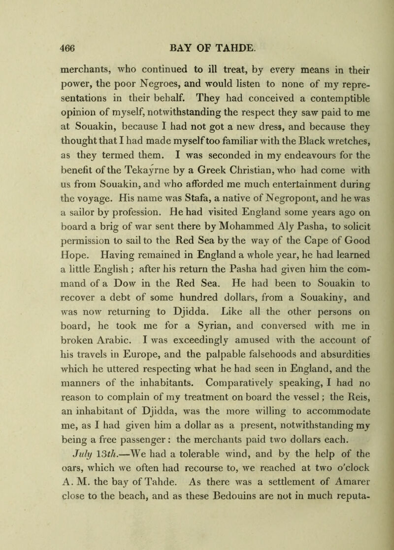 merchants, who continued to ill treat, by every means in their power, the poor Negroes, and would listen to none of my repre- sentations in their behalf. They had conceived a contemptible opinion of myself, notwithstanding the respect they saw paid to me at Souakin, because I had not got a new dress, and because they thought that I had made myself too familiar with the Black wretches, as they termed them. I was seconded in my endeavours for the benefit of the Tekayrne by a Greek Christian, who had come with us from Souakin, and who afforded me much entertainment during the voyage. His name was Stafa, a native of Negropont, and he was a sailor by profession. He had visited England some years ago on board a brig of war sent there by Mohammed Aly Pasha, to solicit permission to sail to the Red Sea by the way of the Cape of Good Hope. Having remained in England a whole year, he had learned a little English; after his return the Pasha had given him the com- mand of a Dow in the Red Sea. He had been to Souakin to recover a debt of some hundred dollars, from a Souakiny, and was now returning to Djidda. Like all the other persons on board, he took me for a Syrian, and conversed with me in broken Arabic. I was exceedingly amused with the account of his travels in Europe, and the palpable falsehoods and absurdities which he uttered respecting what he had seen in England, and the manners of the inhabitants. Comparatively speaking, I had no reason to complain of my treatment on board the vessel; the Reis, an inhabitant of Djidda, was the more willing to accommodate me, as I had given him a dollar as a present, notwithstanding my being a free passenger: the merchants paid two dollars each. July 13th.—We had a tolerable wind, and by the help of the oars, which we often had recourse to, we reached at two o'clock A. M. the bay of Tahde. As there was a settlement of Amarer close to the beach, and as these Bedouins are not in much reputa-