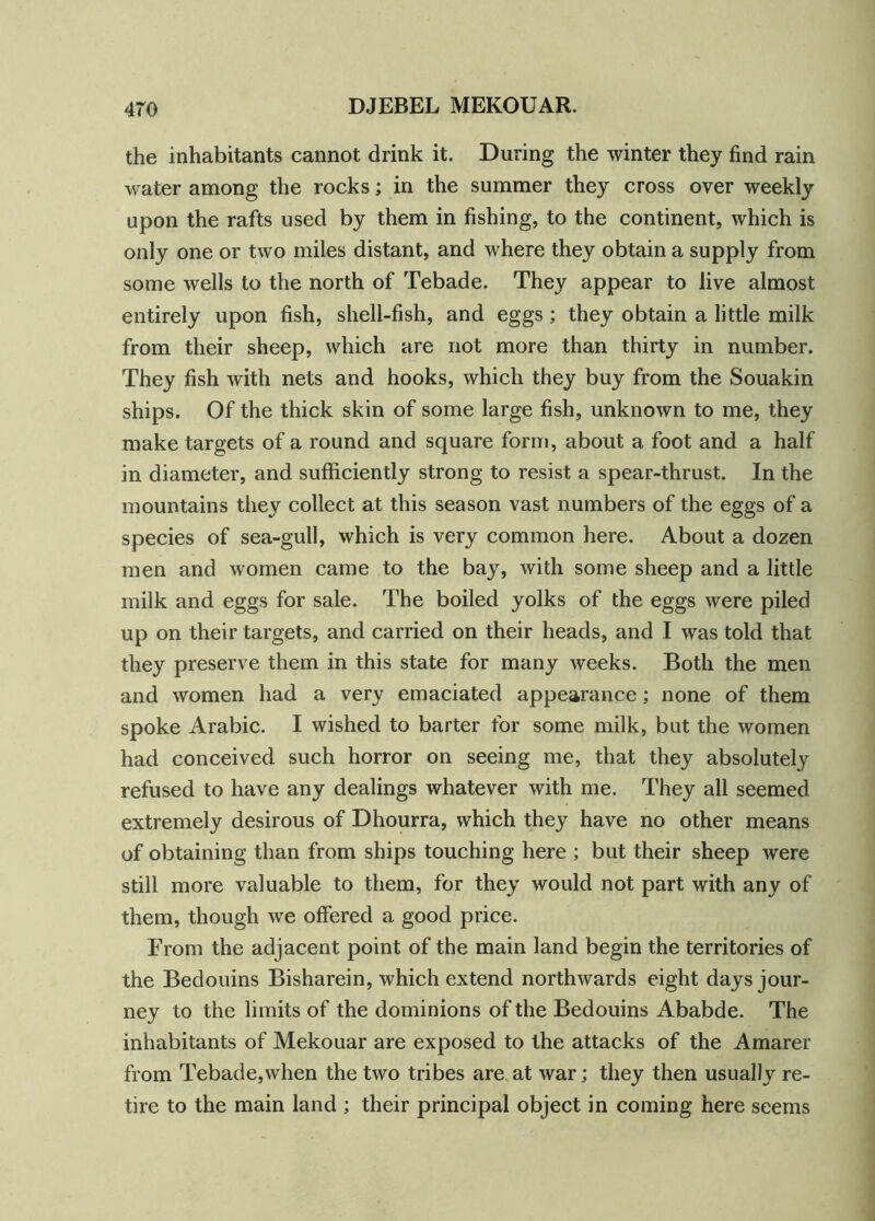the inhabitants cannot drink it. During the winter they find rain water among the rocks; in the summer they cross over weekly upon the rafts used by them in fishing, to the continent, which is only one or two miles distant, and where they obtain a supply from some wells to the north of Tebade. They appear to live almost entirely upon fish, shell-fish, and eggs; they obtain a little milk from their sheep, which are not more than thirty in number. They fish with nets and hooks, which they buy from the Souakin ships. Of the thick skin of some large fish, unknown to me, they make targets of a round and square form, about a foot and a half in diameter, and sufficiently strong to resist a spear-thrust. In the mountains they collect at this season vast numbers of the eggs of a species of sea-gull, which is very common here. About a dozen men and women came to the bay, with some sheep and a little milk and eggs for sale. The boiled yolks of the eggs were piled up on their targets, and carried on their heads, and I was told that they preserve them in this state for many weeks. Both the men and women had a very emaciated appearance; none of them spoke Arabic. I wished to barter for some milk, but the women had conceived such horror on seeing me, that they absolutely refused to have any dealings whatever with me. They all seemed extremely desirous of Dhourra, which they have no other means of obtaining than from ships touching here ; but their sheep were still more valuable to them, for they would not part with any of them, though we offered a good price. From the adjacent point of the main land begin the territories of the Bedouins Bisharein, which extend northwards eight days jour- ney to the limits of the dominions of the Bedouins Ababde. The inhabitants of Mekouar are exposed to the attacks of the Amarer from Tebade,when the two tribes are at war; they then usually re- tire to the main land ; their principal object in coming here seems