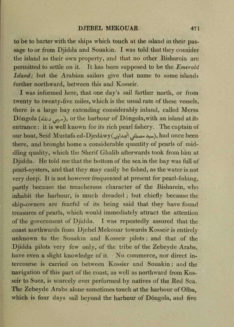 to be to barter with the ships which touch at the island in their pas- sage to or from Djidda and Souakin. I was told that they consider the island as their own property, and that no other Bisharein are permitted to settle on it. It has been supposed to be the Emerald Island; but the Arabian sailors give that name to some islands further northward, between this and Kosseir. I was informed here, that one day's sail farther north, or from twenty to twenty-five miles, which is the usual rate of these vessels, there is a large bay extending considerably inland, called Mersa Dongola (AsUj or the harbour of Dongola,wdth an island at its entrance: it is well known for its rich pearl fishery. The captain of our boat, Seid Mustafa ed-Djedawy Ju-.), had once been there, and brought home a considerable quantity of pearls of mid- dling quality, which the Sherif Ghalib afterwards took from him at Djidda. He told me that the bottom of the sea in the bay was full of pearl-oysters, and that they may easily be fished, as the water is not very deep. It is not however frequented at present for pearl-fishing, partly because the treacherous character of the Bisharein, who inhabit the harbour, is much dreaded ; but chiefly because the ship-owners are fearful of its being said that they have found treasures of pearls, which wrould immediately attract the attention of the government of Djidda. I was repeatedly assured that the coast northwards from Djebel Mekouar towards Kosseir is entirely unknown to the Souakin and Kosseir pilots; and that of the Djidda pilots very few only, of the tribe of the Zebeyde Arabs, have even a slight knowledge of it. No commerce, nor direct in- tercourse is carried on between Kossier and Souakin; and the navigation of this part of the coast, as well as northward from Kos- seir to Suez, is scarcely ever performed by natives of the Red Sea. The Zebeyde Arabs alone sometimes touch at the harbour of Olba, which is four days sail beyond the harbour of Dongola, and five