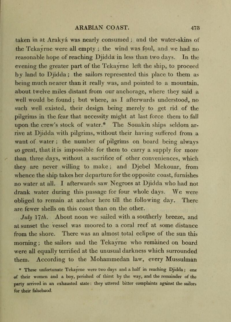 taken in at Araky& was nearly consumed; and the water-skins of the Tekayrne were all empty ; the wind was foul, and we had no reasonable hope of reaching Djidda in less than two days. In the evening the greater part of the Tekayrne left the ship, to proceed by land to Djidda; the sailors represented this place to them as being much nearer than it really was, and pointed to a mountain, about twelve miles distant from our anchorage, where they said a well would be found; but where, as I afterwards understood, no such well existed, their design being merely to get rid of the pilgrims in the fear that necessity might at last force them to fall upon the crew's stock of water.* The Souakin ships seldom ar- rive at Djidda with pilgrims, without their having suffered from a want of water ; the number of pilgrims on board being always so great, that it is impossible for them to carry a supply for more than three days, without a sacrifice of other conveniences, which they are never willing to make; and Djebel Mekouar, from whence the ship takes her departure for the opposite coast, furnishes no water at all. I afterwards saw Negroes at Djidda who had not drank water during this passage for four whole days. We were obliged to remain at anchor here till the following day. There are fewer shells on this coast than on the other. July 17tli. About noon we sailed with a southerly breeze, and at sunset the vessel was moored to a coral reef at some distance from the shore. There was an almost total eclipse of the sun this morning; the sailors and the Tekayrne who remained on board were all equally terrified at the unusual darkness which surrounded them. According to the Mohammedan law, every Mussulman * These unfortunate Tekayrne were two days and a half in reaching Djidda; one of their women and a boy, perished of thirst by the way, and the remainder of the party arrived in an exhausted state: they uttered bitter complaints against the sailors for their falsehood.