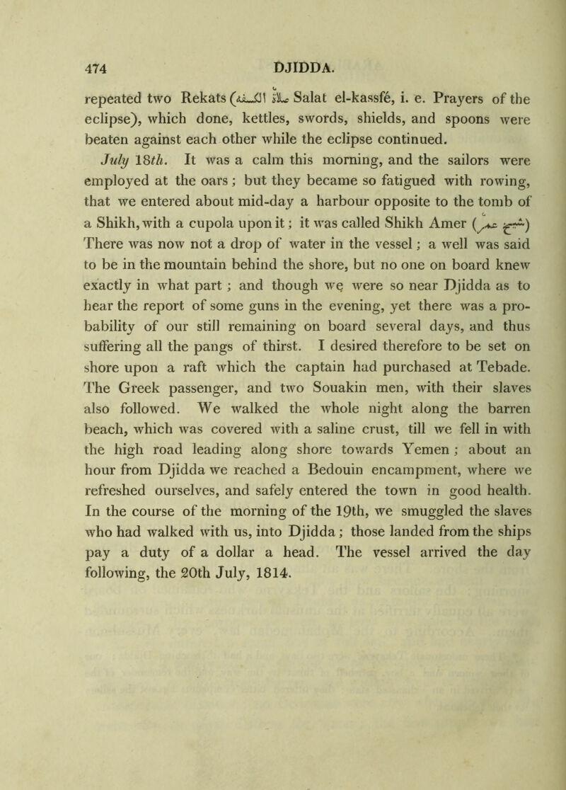 repeated two Rekats(<o~£M i'L? Salat el-kassfe, i. e. Prayers of the eclipse), which done, kettles, swords, shields, and spoons were beaten against each other while the eclipse continued. July 18tli. It was a calm this morning, and the sailors were employed at the oars; but they became so fatigued with rowing, that we entered about mid-day a harbour opposite to the tomb of C a Shikh, with a cupola upon it; it was called Shikh Amer There was now not a drop of water in the vessel; a well was said to be in the mountain behind the shore, but no one on board knew exactly in what part ; and though we were so near Djidda as to hear the report of some guns in the evening, yet there was a pro- bability of our still remaining on board several days, and thus suffering all the pangs of thirst. I desired therefore to be set on shore upon a raft which the captain had purchased at Tebade. The Greek passenger, and two Souakin men, with their slaves also followed. We walked the whole night along the barren beach, which was covered with a saline crust, till we fell in with the high road leading along shore towards Yemen ; about an hour from Djidda we reached a Bedouin encampment, where we refreshed ourselves, and safely entered the town in good health. In the course of the morning of the 19th, we smuggled the slaves who had walked with us, into Djidda; those landed from the ships pay a duty of a dollar a head. The vessel arrived the day following, the 20th July, 1814.