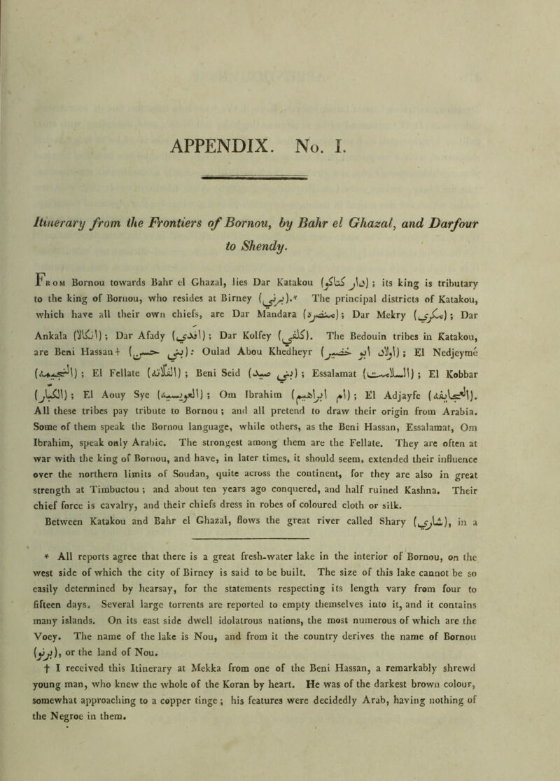 Itinerary from, the Frontiers of Bornou, by Bahr el Ghazal, and Darfour to Shendy. From Bornou towards Bahr el Ghazal, lies Dar Katakou its king is tributary to the king of Bornou, who resides at Birney The principal districts of Katakou, which have all their own chiefs, are Dar Mandara ; Dar Mekry ; Dar Ankala Dar Afady ; Dar Kolfey The Bedouin tribes in Katakou, are Beni Hassan + ((j-—=»- Oulad Abou Khedheyr ; El Nedjeyme ; El Fcllate ; Beni Seid ^a) ; Essalamat (i^v-eiL.11) ; El Kobbar ; El Aouy Sye ; Orn Ibrahim fcly! ^') ; El Adjayfe (<Uals*^). All these tribes pay tribute to Bornou ; and all pretend to draw their origin from Arabia. Some of them speak the Bornou language, while others, as the Beni Hassan, Essalamat, Om Ibrahim, speak only Arabic. The strongest among them are the Fellate. They are often at war with the king of Bornou, and have, in later times, it should seem, extended their influence over the northern limits of Soudan, quite across the continent, for they are also in great strength at Timbuctou; and about ten years ago conquered, and half ruined Kashna. Their chief force is cavalry, and their chiefs dress in robes of coloured cloth or silk. Between Katakou and Bahr el Ghazal, flows the great river called Shary in a ♦ All reports agree that there is a great fresh.water lake in the interior of Bornou, on the west side of which the city of Birney is said to be built. The size of this lake cannot be so easily determined by hearsay, for the statements respecting its length vary from four to fifteen days. Several large torrents are reported to empty themselves into it, and it contains many islands. On its east side dwell idolatrous nations, the most numerous of which are the Voey. The name of the lake is Nou, and from it the country derives the name of Bornou (jjjj)t or the land of Nou. f I received this Itinerary at Mekka from one of the Beni Hassan, a remarkably shrewd young man, who knew the whole of the Koran by heart. He was of the darkest brown colour, somewhat approaching to a copper tinge; his features were decidedly Arab, having nothing of the Negroe in them.