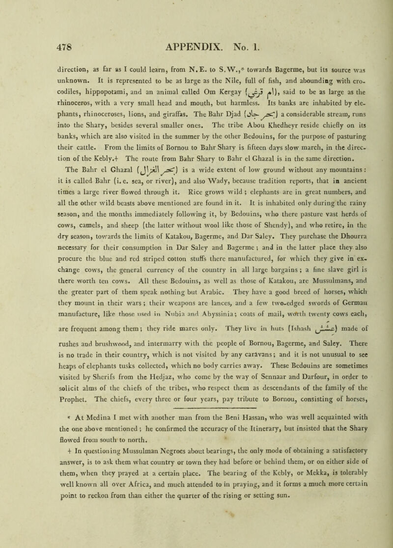 direction, as far as I could learn, from N.E. to S.W.,* towards Bagerme, but its source was unknown. It is represented to be as large as the Nile, full of fish, and abounding with cro- codiles, hippopotami, and an animal called Om Kergay (^i,i said to be as large as the rhinoceros, with a very small head and mouth, but harmless. Its banks are inhabited by ele- phants, rhinoceroses, lions, and giraffas. The Bahr Djad a considerable stream, runs into the Shary, besides several smaller ones. The tribe Abou Khedheyr reside chiefly on its banks, which are also visited in the summer by the other Bedouins, for the purpose of pasturing their cattle. From the limits of Bornou to Bahr Shary is fifteen days slow march, in the direc- tion of the Kebly.+ The route from Bahr Shary to Bahr el Ghazal is in the same direction. The Bahr el Ghazal () is a wide extent of low ground without any mountains: it is called Bahr (i.e. sea, or river), and also Wady, because tradition reports, that in ancient times a large river flowed through it. Rice grows wild; elephants are in great numbers, and all the other wild beasts above mentioned are found in it. It is inhabited only during the rainy season, and the months immediately following it, by Bedouins, who there pasture vast herds of cows, camels, and sheep (the latter without wool like those of Shendy), and who retire, in the dry season, towards the limits of Katakou, Bagerme, and Dar Saley. They purchase the Dhourra necessary for their consumption in Dar Saley and Bagerme ; and in the latter place they also procure the blue and red striped cotton stuffs there manufactured, for which they give in ex- change cows, the general currency of the country in all large bargains ; a fine slave girl is there worth ten cows. All these Bedouins, as well as those of Katakou, are Mussulmans, and the greater part of them speak nothing but Arabic. They have a good breed of horses, which they mount in their wars; their weapons are lances, and a few two-edged swords of German manufacture, like those used in Nubia and Abyssinia; coats of mail, worth twenty cows each, are frequent among them; they ride mares only. They live in huts (Jshash ^LJLr.) made of rushes and brushwood, and intermarry with the people of Bornou, Bagerme, and Saley. There is no trade in their country, which is not visited by any caravans; and it is not unusual to see heaps of elephants tusks collected, which no body carries away. These Bedouins are sometimes visited by Sherifs from the Hedjaz, who come by the way of Sennaar and Darfour, in order to solicit alms of the chiefs of the tribes, who respect them as descendants of the family of the Prophet. The chiefs, every three or four years, pay tribute to Bornou, consisting of horses, * At Medina I met with another man from the Beni Hassan, who was well acquainted with the one above mentioned ; he confirmed the accuracy of the Itinerary, but insisted that the Shary flowed from south to north. + In questioning Mussulman Negroes about bearings, the only mode of obtaining a satisfactory answer, is to ask them what country or town they had before or behind them, or on cither side of them, when they prayed at a certain place. The bearing of the Kebly, or Mekka, is tolerably well known all over Africa, and much attended to in praying, and it forms a much more certain point to reckon from than either the quarter of the rising or setting sun.