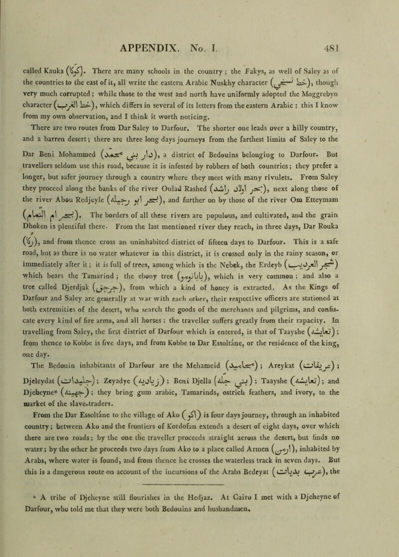 called Kauka (l^). There are many schools in the country ; the Fakys, as well of Saley as of the countries to the east of it, all write the eastern Arabic Nuskhy character Li-), though very much corrupted; while those to the west and north have uniformly adopted the Moggrebyn character la*-), which differs in several of its letters from the eastern Arabic ; this I know from my own observation, and I think it worth noticing. There are two routes from Dar Saley to Darfour. The shorter one leads over a hilly country, and a barren desert; there are three long days journeys from the farthest limits of Saley to the Dar Beni Mohammed jlj), a district of Bedouins belonging to Darfour. But travellers seldom use this road, because it is infested by robbers of both countries; they prefer a longer, but safer journey through a country where they meet with many rivulets. From Saley they proceed along the banks of the river Oulad Rashed jiht ^s^), next a^onS those of the river Abou Redjeyle and further on by those of the river Om Etteymam The borders of all these rivers are populous, and cultivated, and the grain Dhoken is plentiful there. From the last mentioned river they reach, in three days, Dar Rouka 9 (^>), and from thence cross an uninhabited district of fifteen days to Darfour. This is a safe road, but as there is no water whatever in this district, it is crossed only in the rainy season, or immediately after it; it is full of trees, among which is the Nebek, the Erdeyb ((_^ which bears the Tamarind ; the ebony tree which is very common ; and also a tree called Djerdjak from which a kind of honey is extracted. As the Kings of Darfour and Saley are generally at war with each other, their respective officers are stationed at both extremities of the desert, who search the goods of the merchants and pilgrims, and confis- cate every kind of fire arms, and all horses; the traveller suffers greatly from their rapacity. In travelling from Saley, the first district of Darfour which is entered, is that of Taayshe (jJLjUj) ; from thence to Kobbe is five days, and front Kobbe to Dar Essoltane, or the residence of the king, one day. The Bedouin inhabitants of Darfour are the Mehameid ; Areykat (cjUj ,x) ; Djeleydat ; Zeyadye ; Beni Djella (<ds- ; Taayshe ; and Djeheyne* they bring gum arabic, Tamarinds, ostrich feathers, and ivory, to the market of the slave-traders. From the Dar Essoltane to the village of Ako is four days journey, through an inhabited country; between Ako and the frontiers of Kordofan extends a desert of eight days, over which there are two roads; by the one the traveller proceeds straight across the desert, but finds no water; by the other he proceeds two days from Ako to a place called Armen inhabited by Arabs, where water is found, and from thence he crosses the waterless track in seven days. But this is a dangerous route on account of the incursions of the Arabs Bedeyat (cub Jo the * A tribe of Djeheyne still flourishes in the Hedjaz. At Cairo I met with a Djeheyne of Darfour, who told me that they were both Bedouins and husbandmen.