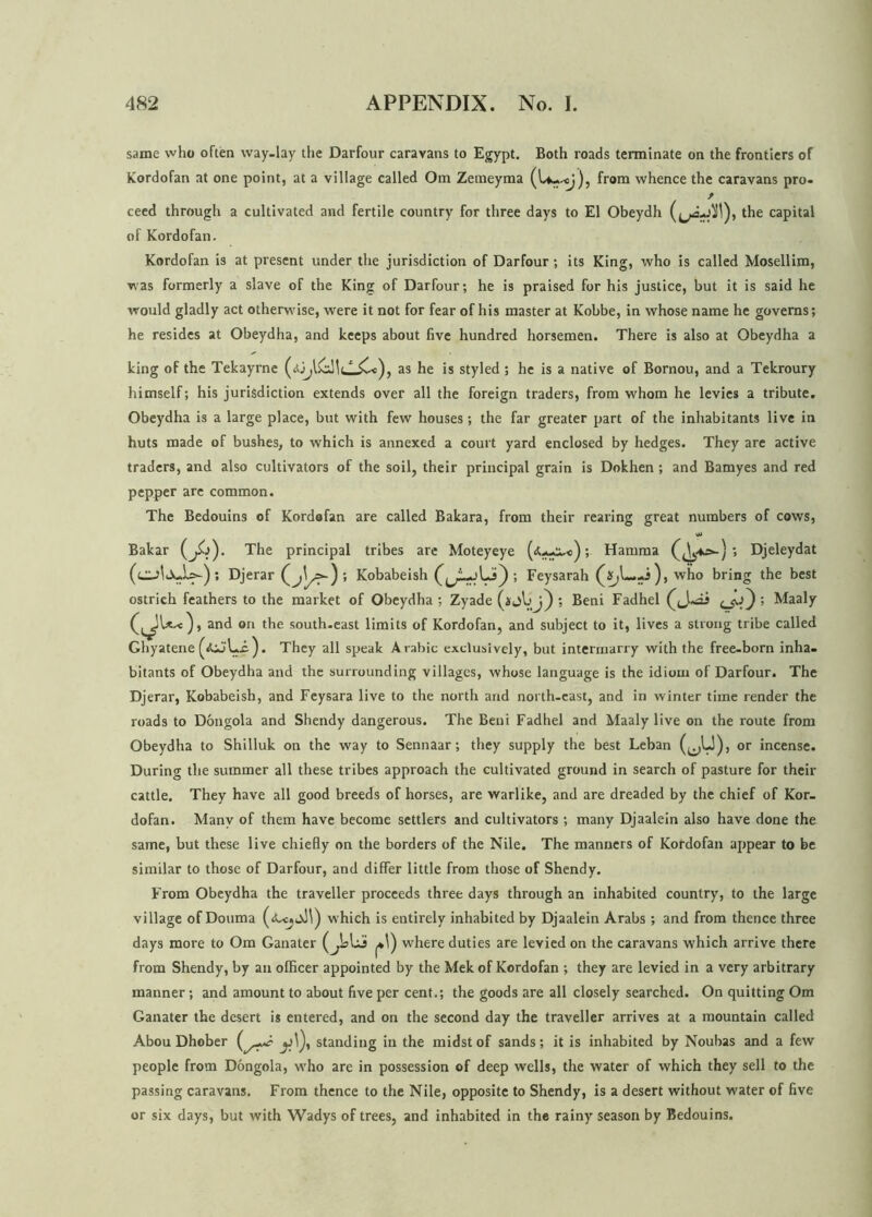 same who often way-lay the Darfotir caravans to Egypt. Both roads terminate on the frontiers of Kordofan at one point, at a village called Om Zemeyma (U-.-cj), from whence the caravans pro- ceed through a cultivated and fertile country for three days to El Obeydh the capital of Kordofan. Kordofan is at present under the jurisdiction of Darfour; its King, who is called Mosellim, was formerly a slave of the King of Darfour; he is praised for his justice, but it is said he would gladly act otherwise, were it not for fear of his master at Kobbe, in whose name he governs; he resides at Obeydha, and keeps about five hundred horsemen. There is also at Obeydha a king of the Tekayrne (*j,l as he is styled ; he is a native of Bornou, and a Tekroury himself; his jurisdiction extends over all the foreign traders, from whom he levies a tribute. Obeydha is a large place, but with few houses; the far greater part of the inhabitants live in huts made of bushes, to which is annexed a court yard enclosed by hedges. They are active traders, and also cultivators of the soil, their principal grain is Dokhen ; and Bamyes and red pepper are common. The Bedouins of Kordofan are called Bakara, from their rearing great numbers of cows, Bakar The principal tribes are Moteyeye ; Hamma '» Djeleydat 5 Djerar (j\^>-) ; Kobabeish ; Feysarah -i), who bring the best ostrich feathers to the market of Obeydha; Zyade (ijLj) ; Beni Fadhel ’ ^aaly and on the south-east limits of Kordofan, and subject to it, lives a strong tribe called Ghyatene ). They all speak Arabic exclusively, but intermarry with the free-born inha- bitants of Obeydha and the surrounding villages, whose language is the idiom of Darfour. The Djerar, Kobabeish, and Feysara live to the north and north-east, and in winter time render the roads to Dongola and Shendy dangerous. The Beni Fadhel and Maaly live on the route from Obeydha to Shilluk on the way to Sennaar; they supply the best Leban (^U), or incense. During the summer all these tribes approach the cultivated ground in search of pasture for their cattle. They have all good breeds of horses, are warlike, and are dreaded by the chief of Kor- dofan. Many of them have become settlers and cultivators ; many Djaalein also have done the same, but these live chiefly on the borders of the Nile. The manners of Kordofan appear to be similar to those of Darfour, and differ little from those of Shendy. From Obeydha the traveller proceeds three days through an inhabited country, to the large village of Douma which is entirely inhabited by Djaalein Arabs; and from thence three days more to Om Ganater where duties are levied on the caravans which arrive there from Shendy, by an officer appointed by the Mek of Kordofan ; they are levied in a very arbitrary manner; and amount to about five per cent.; the goods are all closely searched. On quitting Om Ganater the desert is entered, and on the second day the traveller arrives at a mountain called Abou Dhober J y]), standing in the midst of sands; it is inhabited by Noubas and a few people from Dongola, who are in possession of deep wells, the water of which they sell to the passing caravans. From thence to the Nile, opposite to Shendy, is a desert without water of five or six days, but with Wadys of trees, and inhabited in the rainy season by Bedouins.